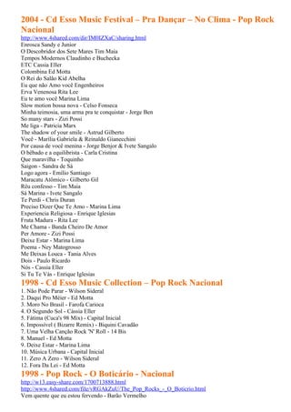 2004 - Cd Esso Music Festival – Pra Dançar – No Clima - Pop Rock
Nacional
http://www.4shared.com/dir/IM0IZXaC/sharing.html
Enrosca Sandy e Junior
O Descobridor dos Sete Mares Tim Maia
Tempos Modernos Claudinho e Buchecka
ETC Cassia Eller
Colombina Ed Motta
O Rei do Salão Kid Abelha
Eu que não Amo você Engenheiros
Erva Venenosa Rita Lee
Eu te amo você Marina Lima
Slow motion bossa nova - Celso Fonseca
Minha teimosia, uma arma pra te conquistar - Jorge Ben
So many stars - Zizi Possi
Me liga - Patricia Marx
The shadow of your smile - Astrud Gilberto
Você - Marília Gabriela & Reinaldo Gianecchini
Por causa de você menina - Jorge Benjor & Ivete Sangalo
O bêbado e a equilibrista - Carla Cristina
Que maravilha - Toquinho
Saigon - Sandra de Sá
Logo agora - Emílio Santiago
Maracatu Atômico - Gilberto Gil
Réu confesso - Tim Maia
Sá Marina - Ivete Sangalo
Te Perdi - Chris Duran
Preciso Dizer Que Te Amo - Marina Lima
Experiencia Religiosa - Enrique Iglesias
Fruta Madura - Rita Lee
Me Chama - Banda Cheiro De Amor
Per Amore - Zizi Possi
Deixe Estar - Marina Lima
Poema - Ney Matogrosso
Me Deixas Louca - Tania Alves
Dois - Paulo Ricardo
Nós - Cassia Eller
Si Tu Te Vás - Enrique Iglesias
1998 - Cd Esso Music Collection – Pop Rock Nacional
1. Não Pode Parar - Wilson Sideral
2. Daqui Pro Méier - Ed Motta
3. Moro No Brasil - Farofa Carioca
4. O Segundo Sol - Cássia Eller
5. Fátima (Cuca's 98 Mix) - Capital Inicial
6. Impossível ( Bizarre Remix) - Biquini Cavadão
7. Uma Velha Canção Rock 'N' Roll - 14 Bis
8. Manuel - Ed Motta
9. Deixe Estar - Marina Lima
10. Música Urbana - Capital Inicial
11. Zero A Zero - Wilson Sideral
12. Fora Da Lei - Ed Motta
1998 - Pop Rock - O Boticário - Nacional
http://w13.easy-share.com/1700713888.html
http://www.4shared.com/file/vRGAkZuU/The_Pop_Rocks_-_O_Boticrio.html
Vem quente que eu estou fervendo - Barão Vermelho
 