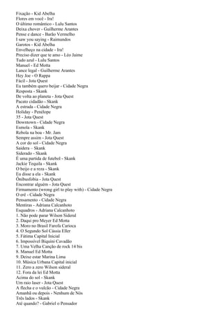 Fixação - Kid Abelha
Flores em você - Ira!
O último romântico - Lulu Santos
Deixa chover - Guilherme Arantes
Pense e dance - Barão Vermelho
I saw you saying - Raimundos
Garotos - Kid Abelha
Envelheço na cidade - Ira!
Preciso dizer que te amo - Léo Jaime
Tudo azul - Lulu Santos
Manuel - Ed Motta
Lance legal - Guilherme Arantes
Hey Joe - O Rappa
Fácil - Jota Quest
Eu também quero beijar - Cidade Negra
Resposta - Skank
De volta ao planeta - Jota Quest
Pacato cidadão - Skank
A estrada - Cidade Negra
Holiday - Penélope
35 - Jota Quest
Downtown - Cidade Negra
Esmola - Skank
Rebola na boa - Mr. Jam
Sempre assim - Jota Quest
A cor do sol - Cidade Negra
Saidera – Skank
Siderado - Skank
É uma partida de futebol - Skank
Jackie Tequila - Skank
O beijo e a reza - Skank
Eu disse a ela - Skank
Ônibusfobia - Jota Quest
Encontrar alguém - Jota Quest
Firmamento (wrong girl to play with) - Cidade Negra
O erê - Cidade Negra
Pensamento - Cidade Negra
Mentiras - Adriana Calcanhoto
Esquadros - Adriana Calcanhoto
1. Não pode parar Wilson Sideral
2. Daqui pro Meyer Ed Motta
3. Moro no Brasil Farofa Carioca
4. O Segundo Sol Cássia Eller
5. Fátima Capital Inicial
6. Impossível Biquini Cavadão
7. Uma Velha Canção de rock 14 bis
8. Manuel Ed Motta
9. Deixe estar Marina Lima
10. Música Urbana Capital inicial
11. Zero a zero Wilson sideral
12. Fora da lei Ed Motta
Acima do sol - Skank
Um raio laser - Jota Quest
A flecha e o vulcão - Cidade Negra
Amanhã ou depois - Nenhum de Nós
Três lados - Skank
Até quando? - Gabriel o Pensador
 