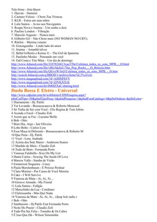 Tele-fome - Jota Quest
1. Djavan – Samurai
2. Caetano Veloso – Chora Tua Tristeza
3. KLB – Estou em suas mãos
4. Lulu Santos – Aviso aos Navegantes
5. Roupa Nova e Joanna – Um sonho a dois
6. Pauline London – Vibração
7. Marcelo Augusto – Nunca mais
8. Gilberto Gil – Não Chore mais (NO WOMAN NO CRY).
9. Ritchie – Menina veneno
10. Gonzaguinha – Lindo lado do amor
11. Joanna – Amanhã talvez
12. Bebel Gilberto e Kenny G – The Girl de Ipanema
13. Paulinho Moska – Pensando em você
14. Gal Costa e Tim Maia – Um dia de domingo
http://www.4shared.com/file/210782442/3cae370e/Coletnea_todos_os_sons_MPB_-_O.html
http://www.4shared.com/file/vRGAkZuU/The_Pop_Rocks_-_O_Boticrio.htm
http://www.4shared.com/file/QGvxW3m5/Coletnea_todos_os_sons_MPB_-_O.htm
http://search.4shared.com/q/BBQD/1/archive/botic%C3%A1rio
http://www.megaupload.com/?d=AJHNPSVV
http://www.megaupload.com/?d=ZJVKX5LK
http://www.4shared.com/dir/IM0IZXaC/sharing.html
Daslu Bossa E Eletro - Universal
http://www.cdpoint.com.br/webforms/CDNPesquisa.aspx?
pIntCodTipo=50&pIndTipoPesq=1&pIndPesquisa=1&pIndForaCatalogo=0&pStrOrdena=&pStrLetra=
1 Diariamente - Dj. Patife
2 Vai Levando - Bossacucanova & Roberto Menescal
3 Só Tinha de Ser com Você - Elis Regina & Tom Jobim
4 Acenda o Farol - Claudio Zoli
5 Assim que se Faz - Luciana Mello
6 Bob - Otto
7 Bom Dia, Anjo - Jair Oliveira
8 Lobo Bobo - Carlos Lyra
9 Essa Moça tá Diferente - Bossacucanova & Roberto M
10 Que Pena - Dj. Patife
11 Você - Leny Andrade
12 Acima dos Sete Mares - Anderson Soares
13 Manhãs de Maio - Claudio Zoli
14 Tudo de Bom - Fernanda Porto
1 Vanessa Falabella - Kiss On My List
3 Danni Carlos - Sowing The Seeds Of Love
4 Marcos Valle - Samba de Verão
5 Emmerson Nogueira - Crazy
6 Paula Morelenbaum - É Preciso Perdoar
7 Clara Moreno - Por Causa de Você Menina
8 Cake - I Will Survive
9 Vanessa da Mata - Ai, Ai, Ai....
10 Groove Armada - My Friend
11 Lulu Santos - Fullgás
12 Marcelinho da Lua - Cotidiano
13 Eletrosamba - Mas Que Nada
14 Vanessa da Mata - Ai, Ai, Ai... (deep lick radio r
1 Bob - Otto
2 Sambassim - Dj Patife Feat Fernanda Porto
3 Noite Do Prazer - Claudio Zoli
4 Tudo Pra Ser Feliz - Totonho & Os Cabra
5 É Isso Que Dá - Wilson Simoninha
 
