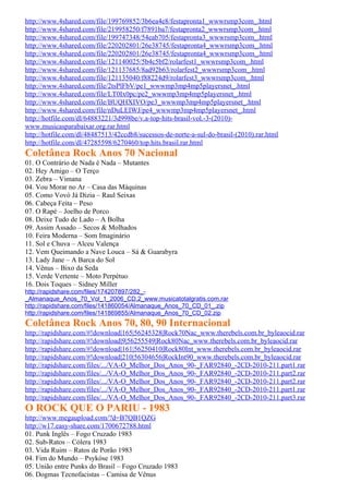 http://www.4shared.com/file/199769852/3b6ea4e8/festapronta1_wwwrsmp3com_.html
http://www.4shared.com/file/219958250/f7891ba7/festapronta2_wwwrsmp3com_.html
http://www.4shared.com/file/199747348/54eab705/festapronta3_wwwrsmp3com_.html
http://www.4shared.com/file/220202801/26e38745/festapronta4_wwwrsmp3com_.html
http://www.4shared.com/file/220202801/26e38745/festapronta4_wwwrsmp3com_.html
http://www.4shared.com/file/121140025/5b4c5bf2/rolarfest1_wwwrsmp3com_.html
http://www.4shared.com/file/121137685/8ad92b63/rolarfest2_wwwrsmp3com_.html
http://www.4shared.com/file/121135040/f88224d9/rolarfest3_wwwrsmp3com_.html
http://www.4shared.com/file/2tsPlFbV/pe1_wwwmp3mp4mp5playersnet_.html
http://www.4shared.com/file/LT0Ix0pc/pe2_wwwmp3mp4mp5playersnet_.html
http://www.4shared.com/file/BUQHXIVO/pe3_wwwmp3mp4mp5playersnet_.html
http://www.4shared.com/file/nDuLEIWJ/pe4_wwwmp3mp4mp5playersnet_.html
http://hotfile.com/dl/64883221/3d998be/v.a-top-hits-brasil-vol.-3-(2010)-
www.musicasparabaixar.org.rar.html
http://hotfile.com/dl/48487513/42ccdb8/sucessos-de-norte-a-sul-do-brasil-(2010).rar.html
http://hotfile.com/dl/47285598/6270460/top.hits.brasil.rar.html
Coletânea Rock Anos 70 Nacional
01. O Contrário de Nada é Nada – Mutantes
02. Hey Amigo – O Terço
03. Zebra – Vimana
04. Vou Morar no Ar – Casa das Máquinas
05. Como Vovó Já Dizia – Raul Seixas
06. Cabeça Feita – Peso
07. O Rapé – Joelho de Porco
08. Deixe Tudo de Lado – A Bolha
09. Assim Assado – Secos & Molhados
10. Feira Moderna – Som Imaginário
11. Sol e Chuva – Alceu Valença
12. Vem Queimando a Nave Louca – Sá & Guarabyra
13. Lady Jane – A Barca do Sol
14. Vênus – Bixo da Seda
15. Verde Vertente – Moto Perpétuo
16. Dois Toques – Sidney Miller
http://rapidshare.com/files/174207897/282_-
_Almanaque_Anos_70_Vol_1_2006_CD.2_www.musicatotalgratis.com.rar
http://rapidshare.com/files/141860054/Almanaque_Anos_70_CD_01_.zip
http://rapidshare.com/files/141869855/Almanaque_Anos_70_CD_02.zip
Coletânea Rock Anos 70, 80, 90 Internacional
http://rapidshare.com/#!download|165|56245328|Rock70Nac_www.therebels.com.br_byleaocid.rar
http://rapidshare.com/#!download|9|56255549|Rock80Nac_www.therebels.com.br_byleaocid.rar
http://rapidshare.com/#!download|161|56250410|Rock80Int_www.therebels.com.br_byleaocid.rar
http://rapidshare.com/#!download|210|56304656|RockInt90_www.therebels.com.br_byleaocid.rar
http://rapidshare.com/files/.../VA-O_Melhor_Dos_Anos_90-_FAR92840_-2CD-2010-211.part1.rar
http://rapidshare.com/files/.../VA-O_Melhor_Dos_Anos_90-_FAR92840_-2CD-2010-211.part2.rar
http://rapidshare.com/files/.../VA-O_Melhor_Dos_Anos_90-_FAR92840_-2CD-2010-211.part2.rar
http://rapidshare.com/files/.../VA-O_Melhor_Dos_Anos_90-_FAR92840_-2CD-2010-211.part1.rar
http://rapidshare.com/files/.../VA-O_Melhor_Dos_Anos_90-_FAR92840_-2CD-2010-211.part3.rar
O ROCK QUE O PARIU - 1983
http://www.megaupload.com/?d=B7QB1QZG
http://w17.easy-share.com/1700672788.html
01. Punk Inglês – Fogo Cruzado 1983
02. Sub-Ratos – Cólera 1983
03. Vida Ruim – Ratos de Porão 1983
04. Fim do Mundo – Psykóse 1983
05. União entre Punks do Brasil – Fogo Cruzado 1983
06. Dogmas Tecnofacistas – Camisa de Vênus
 