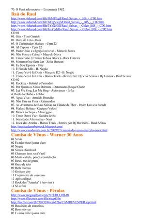 70. O Punk não morreu – Lixomania 1982
Baú do Raul
http://www.4shared.com/file/9kMPEgjI/Raul_Seixas_-_BIS_-_CD1.htm
http://www.4shared.com/file/fzOgVwqM/Raul_Seixas_-_BIS_-_CD2.htm
http://www.4shared.com/file/3YsX502l/Raul_Seixas_-_Coleo_BIS_-_CD1.htm
http://www.4shared.com/file/JmYcdzBo/Raul_Seixas_-_Coleo_BIS_-_CD2.htm
CD 01
01. Gita - Toni Garrido
02. Ouro de Tolo - Baia
03. O Carimbador Maluco - Cpm 22
04. Al Capone - Cpm 22
05. Pastor João e a Igreja Invisível - Marcelo Nova
06. Não Fosse o Cabral - Marcelo Nova
07. Canceriano ( Clínica Tobias Blues ) - Rick Ferreira
08. Metamorfose Sem Lar - Zélia Duncan
09. Eu Sou Egoísta - Pitty
10. É Fim de Mês - B. Negão
11. Como Vovó Já Dizia - Marcelo D2 - B. Negão
12. Como Vovó Já Dizia - Bonus Track - Remix Por: Dj Vivi Seixas e Dj Lennox - Raul Seixas
CD 02
01. Rockixe - Gabriel o Pensador
02. Por Quem os Sinos Dobram - Detonautas Roque Clube
03. Let Me Sing, Let Me Sing - Autoramas - Érika
4. Rock do Diabo - Lobão
05. Água Viva - Arnaldo Brandão
06. Não Pare na Pista - Raimundos
07. As Aventuras de Raul Seixas na Cidade de Thor - Pedro Luís e a Parede
08. Maluco Beleza - Caetano Veloso
09. Mosca na Sopa - Afroreggae
10. Tente Outra Vez - Sandra de Sá
11. Sociedade Alternativa - Nasi
12. Rock das Aranha - Bonus Track - Remix por Dj Marlboro - Raul Seixas
http://musicadampbaorock.blogspot.com/
http://www.casaderock.com.br/2009/07/camisa-de-venus-marcelo-nova.html
Camisa de Vênus - Warner 30 Anos
01 Silvia
02 Eu não matei joana d'arc
03 Negue
04 Simca chambord
05 Chamam isso rock'n'roll
06 Muita estrela, pouca constelação
07 Deus, me dé grana
08 Ouro de tolo
09 Beth morreu
10 Gotham city
11 Carpinteiro do universo
12 Após calipso
13 Rock das "Aranha" ( Ao vivo )
14 Só o fim
Camisa de Vênus - Pérolas
http://www.megaupload.com/?d=EBCC0HA0
http://www.fileserve.com/file/xuqzGSn
http://hotfile.com/dl/77895394/ca632ba/CAMDEVENPER.zip.html
01 Batalhões de estranhos
02 Bete morreu
03 Eu nao matei joana darc
 