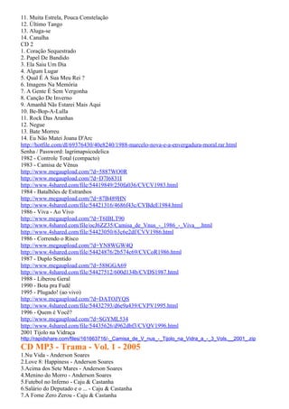 11. Muita Estrela, Pouca Constelação
12. Último Tango
13. Aluga-se
14. Canalha
CD 2
1. Coração Sequestrado
2. Papel De Bandido
3. Ela Saiu Um Dia
4. Algum Lugar
5. Qual É A Sua Meu Rei ?
6. Imagens Na Memória
7. A Gente É Sem Vergonha
8. Canção De Inverno
9. Amanhã Nãs Estarei Mais Aqui
10. Be-Bop-A-Lulla
11. Rock Das Aranhas
12. Negue
13. Bate Morreu
14. Eu Não Matei Joana D'Arc
http://hotfile.com/dl/69376430/40e8240/1988-marcelo-nova-e-a-envergadura-moral.rar.html
Senha / Password: lagrimapsicodelica
1982 - Controle Total (compacto)
1983 - Camisa de Vênus
http://www.megaupload.com/?d=5887WO0R
http://www.megaupload.com/?d=D7I6831I
http://www.4shared.com/file/54419849/250fa036/CVCV1983.html
1984 - Batalhões de Estranhos
http://www.megaupload.com/?d=87B489HN
http://www.4shared.com/file/54421316/4686f43c/CVBdeE1984.html
1986 - Viva - Ao Vivo
http://www.megaupload.com/?d=T6IBLT90
http://www.4shared.com/file/ocJ6ZZ35/Camisa_de_Vnus_-_1986_-_Viva__.html
http://www.4shared.com/file/54423050/63c6e2df/CVV1986.html
1986 - Correndo o Risco
http://www.megaupload.com/?d=YN8WGW4Q
http://www.4shared.com/file/54424876/2b574c69/CVCoR1986.html
1987 - Duplo Sentido
http://www.megaupload.com/?d=588GGA69
http://www.4shared.com/file/54427512/600d134b/CVDS1987.html
1988 - Liberou Geral
1990 - Bota pra Fudê
1995 - Plugado! (ao vivo)
http://www.megaupload.com/?d=DATOJYQS
http://www.4shared.com/file/54432793/d6e9a439/CVPV1995.html
1996 - Quem é Você?
http://www.megaupload.com/?d=SGYML534
http://www.4shared.com/file/54435626/d962dbf3/CVQV1996.html
2001 Tijolo na Vidraça
http://rapidshare.com/files/161663716/-_Camisa_de_V_nus_-_Tijolo_na_Vidra_a_-_3_Vols.__2001_.zip
CD MP3 - Trama - Vol. 1 - 2005
1.Nu Vida - Anderson Soares
2.Love 8: Happiness - Anderson Soares
3.Acima dos Sete Mares - Anderson Soares
4.Menino do Morro - Anderson Soares
5.Futebol no Inferno - Caju & Castanha
6.Salário do Deputado e o ... - Caju & Castanha
7.A Fome Zero Zerou - Caju & Castanha
 