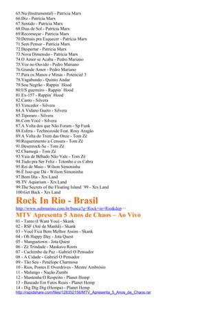 65.Nu (Instrumental) - Patrícia Marx
66.Diz - Patrícia Marx
67.Sentido - Patrícia Marx
68.Dias de Sol - Patrícia Marx
69.Recomeçar - Patrícia Marx
70.Demais pra Esquecer - Patrícia Marx
71.Sem Pensar - Patrícia Marx
72.Despertar - Patrícia Marx
73.Nova Dimensão - Patrícia Marx
74.O Amor se Acaba - Pedro Mariano
75.Voz no Ouvido - Pedro Mariano
76.Grande Amor - Pedro Mariano
77.Para os Manos e Minas - Potencial 3
78.Vagabundo - Quinto Andar
79.Sou Negrão - Rappin´ Hood
80.US guerreiro - Rappin´ Hood
81.Ex-157 - Rappin´ Hood
82.Canto - Silvera
83.Vencedor - Silvera
84.A Vidano Gueto - Silvera
85.Tiporaro - Silvera
86.Com Você - Silvera
87.A Volta dos que Não Foram - Sp Funk
88.Esfera - Technozoide Feat. Rosy Aragão
89.A Volta do Trem das Onze - Tom Zé
90.Requerimento a Censura - Tom Zé
91.Desenrock-Se - Tom Zé
92.Chamegá - Tom Zé
93.Vaia de Bêbado Não Vale - Tom Zé
94.Tudo pra Ser Feliz - Totonho e os Cabra
95.Rei de Maio - Wilson Simoninha
96.É Isso que Dá - Wilson Simoninha
97.Bom Dia - Xrs Land
98.TV Aquarium - Xrs Land
99.The Secrets of the Floating Island ´99 - Xrs Land
100.Get Back - Xrs Land

Rock In Rio - Brasil
http://www.submarino.com.br/busca?q=Rock+in+Rio&dep=+
MTV Apresenta 5 Anos de Chaos – Ao Vivo
01 - Tanto (I Want You) - Skank
02 - RSF (Até de Manhã) - Skank
03 - Você Fica Bem Melhor Assim - Skank
04 - Oh Happy Day - Jota Quest
05 - Manguetown - Jota Quest
06 - Zé Trindade - Maskavo Roots
07 - Cachimbo da Paz - Gabriel O Pensador
08 - A Cidade - Gabriel O Pensador
09 - Tão Seu - Penélope Charmosa
10 - Rios, Pontes E Overdrives - Mestre Ambrósio
11 - Malungo - Nação Zumbi
12 - Mantenha O Respeito - Planet Hemp
13 - Baseado Em Fatos Reais - Planet Hemp
14 - Dig Dig Dig (Hempa) - Planet Hemp
http://rapidshare.com/files/128352156/MTV_Apresenta_5_Anos_de_Chaos.rar
 