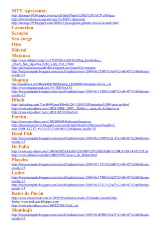 MTV Apresenta:
http://durango-95.blogspot.com/search/label/Papas%20da%20L%C3%ADngua
http://downloadsmusicasgratis.com/?s=MTV+Apresenta
http://durango-95.blogspot.com/2006/11/dyscografia-grandes-discos-do-rock.html
Casuarina
Scracho
Seu Jorge
Otto
Sideral
Matanza
http://www.4shared.com/file/77589786/a7d819a2/Blog_Gordoidao_-
_Quem_Nao_Aguenta_Bebe_Leite_Vol_3.html
http://gordoidaomusicandvideo.blogspot.com/search?q=matanza
http://botecoemparis.blogspot.com/search?updated-max=2009-06-23T07%3A56%3A00-07%3A00&max-
results=15
Moptop
http://rapidshare.com/files/24227383/Moptop_LEANDRO-therebels.com.br_.rar
http://www.megaupload.com/?d=TEHNAA2Y
http://botecoemparis.blogspot.com/search?updated-max=2009-06-19T08%3A07%3A00-07%3A00&max-
results=15
Dibob
http://uploading.com/files/f6995eem/Dibob%20-%20O%20Fantástico%20Mundo.rar.html
http://www.easy-share.com/1903819983/_2007__Dibob_-__pera_do_Cafajeste.rar
http://www.easy-share.com/1903818039/Dibob.rar
Forfun
http://www.easy-share.com/1903603643/forfun-polisenso.rar
http://dreammusic4ever.blogspot.com/search/label/Rock%20Nacional?updated-
max=2008-12-21T18%3A49%3A00-08%3A00&max-results=20
Dead Fish
http://botecoemparis.blogspot.com/search?updated-max=2009-06-22T09%3A11%3A00-07%3A00&max-
results=15
De Falla
http://www.easy-share.com/1904063885/DeFalla%281988%29%20DeFalla%5BDURANGO-95%5D.rar
http://www.4shared.com/dir/xOfbhVMX/Acervo_do_Bilhar.html
Placebo
http://botecoemparis.blogspot.com/search?updated-max=2009-10-17T19%3A00%3A00-07%3A00&max-
results=15
Ludov
http://botecoemparis.blogspot.com/search?updated-max=2009-06-17T06%3A25%3A00-07%3A00&max-
results=15
http://botecoemparis.blogspot.com/search?updated-max=2009-09-23T17%3A57%3A00-07%3A00&max-
results=15
Ratos de Porão
http://www.casaderock.com.br/2009/09/coletanea-traido-20-bandas-tocando.html
Senha: www.rockcasa.blogspot.com
http://www.easy-share.com/1909252788/Traid_.rar
Mombojó
http://botecoemparis.blogspot.com/search?updated-max=2009-10-06T08%3A37%3A00-07%3A00&max-
results=15
 
