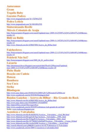 Autoramas
Gram
Tequila Baby
Garotos Podres
http://www.megaupload.com/?d=1TZWG2YF
Pedra Leticia
http://www.megaupload.com/?d=M1OFG3YE
Sintornizando Recife
Móveis Coloniais de Acaju
http://botecoemparis.blogspot.com/search?updated-max=2009-10-25T09%3A56%3A00-07%3A00&max-
results=15
Bidê ou Balde
http://botecoemparis.blogspot.com/search?updated-max=2009-11-14T20%3A35%3A00-08%3A00&max-
results=15
http://www.4shared.com/dir/xOfbhVMX/Acervo_do_Bilhar.html

Faichecleres
http://botecoemparis.blogspot.com/search?updated-max=2009-12-11T10%3A55%3A00-08%3A00&max-
results=15
Pelebrói Não Sei?
http://botecoemparis.blogspot.com/2009_06_01_archive.html
Luxuria
http://dreammusic4ever.blogspot.com/search/label/Rock%20Nacional?updated-
max=2008-12-21T18%3A49%3A00-08%3A00&max-results=20
Plebe Rude
Reação em Cadeia
Hateen
Rumbora
Seu Cuca
Strike
Blindagem
http://www.easy-share.com/1910816516/2006%20-%20Greatest%20Hits.rar
http://www.casaderock.com.br/2010/06/blindagem.html
Bandas Gaúchas – Acervo do Bilhar – Rio Grande do Rock
http://www.4shared.com/dir/xOfbhVMX/Acervo_do_Bilhar.html
http://www.easy-share.com/1910208947/1910208947
http://depositfiles.com/pt/files/esgxw8yvj
http://www.casaderock.com.br/2010/05/coletaneas-rock-grande-do-sul.html
Senha: www.rockcasa.blogspot.com
Acústicos e Valvulados
http://www.4shared.com/file/KxhQXGNj/Acsticos__Valvulados_-_God_Ble.html
http://www.4shared.com/file/qpAAC9qu/Acsticos__Valvulados__1999_.html
http://www.4shared.com/file/Y42gsW-b/Acsticos__Valvulados__2002_.html
http://www.4shared.com/file/187700465/e9e05a05/Acsticos__Valvulados_-_Creme_D.html
http://www.4shared.com/file/vtwfmVBW/Acsticos_e_Valvulados_-_Acstic.html
http://search.4shared.com/q/BBQD/1/archive/Ac%C3%BAsticos+e+Valvulados
http://www.casaderock.com.br/2009/11/acusticos-e-valvulados.html
 