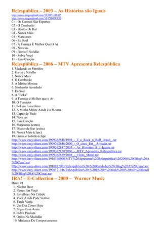 Relespública – 2003 – As Histórias são Iguais
http://www.megaupload.com/?d=IB71OZAP
http://www.megaupload.com/?d=PSKDC830
01 - Os Garotos São Espertos
02 - O Camburão
03 - Boatos De Bar
04 - Nunca Mais
05 - Marcianos
06 - Eu Soul
07 - A Fumaça É Melhor Que O Ar
08 - Notícias
09 - Garoa E Solidão
10 - Sobre Você
11 - Essa Canção
Relespública – 2006 – MTV Apresenta Relespública
1. Mudando os Sentidos
2. Garoa e Solidão
3. Nunca Mais
4. O Camburão
5. A Minha Menina
6. Sonhando Acordado
7. Eu Soul
8. A "Beka"
9. A Fumaça é Melhor que o Ar
10. O Planador
11. Sol em Estocolmo
12. A Minha Mente Ainda é a Mesma
13. Capaz de Tudo
14. Notícias
15. Essa Canção
16. Marcianos (extra)
17. Boatos de Bar (extra)
18. Nunca Mais (clipe)
19. Garoa e Solidão (clipe
http://www.easy-share.com/1909362848/1998_-_E_o_Rock_n_Roll_Brasil_.rar
http://www.easy-share.com/1909362846/2000_-_O_circo_Est__Armado.rar
http://www.easy-share.com/1909362847/2003_-_As_Historias_S_o_Iguais.rar
http://www.easy-share.com/1909362850/2006_-_MTV_Apresenta_Relespublica.rar
http://www.easy-share.com/1909362859/2008_-_Efeito_Moral.rar
http://www.easy-share.com/1910168606/MTV%20Apresenta%20Relespublica%202006%20(Blog%20A
%20Cena).rar
http://www.easy-share.com/1910877003/Relespública%20-%20Raridades%20(Blog%20A%20Cena).rar
http://www.easy-share.com/1908171946/Relespública%20-%20E%20o%20rock%20n%20roll%20Brasil
%20(Blog%20A%20Cena).rar
IRA! – E-Collection – 2000 – Warner Music
Disco #1
 1. Núcleo Base
 2. Flores Em Você
 3. Envelheço Na Cidade
 4. Você Ainda Pode Sonhar
 5. Tarde Vazia
 6. Um Dia Como Hoje
 7. Pegue Essa Arma
 8. Pobre Paulista
 9. Gritos Na Multidão
 10. Mudança De Comportamento
 