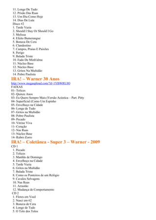 11. Longe De Tudo
 12. Prisão Das Ruas
 13. Um Dia Como Hoje
 14. Dias De Luta
 Disco #2
 1. Tarde Vazia
 2. Should I Stay Or Should I Go
 3. Melissa
 4. Efeito Bumerangue
 5. Boneca De Cera
 6. Clandestino
 7. Campos, Praias E Paixões
 8. Perigo
 9. Balada Triste
 10. Fado De Minh'alma
 11. Núcleo Base
 12. Núcleo Base
 13. Gritos Na Multidão
 14. Pobre Paulista
IRA! – Warner 30 Anos
http://www.megaupload.com/?d=1YBWRUJO
FAIXAS
01- Tolices
02- Quinze Anos
03- Eu Quero Sempre Mais (Versão Acústica – Part. Pitty
04- Superficial (Como Um Espinho
05- Envelheço na Cidade
06- Longe de Tudo
07- Gritos na Multidão
08- Pobre Paulista
09- Pecado
10- Vitrine Viva
11- Coração
12- Nas Ruas
13- Núcleo Base
14- Rubro Zorro
IRA! – Coletânea - Super 3 – Warner - 2009
CD 1
 1. Pecado
 2. Tolices
 3. Manhãs de Domingo
 4. Envelheço na Cidade
 5. Tarde Vazia
 6. Gritos na Multidão
 7. Balada Triste
 8. Como os Ponteiros de um Relógio
 9. Cavalos Selvagens
 10. Nas Ruas
 11. Arrastão
 12. Mudança de Comportamento
CD 2
 1. Flores em Você
 2. Nasci em 62
 3. Boneca de Cera
 4. Longe de Tudo
 5. O Tolo dos Tolos
 