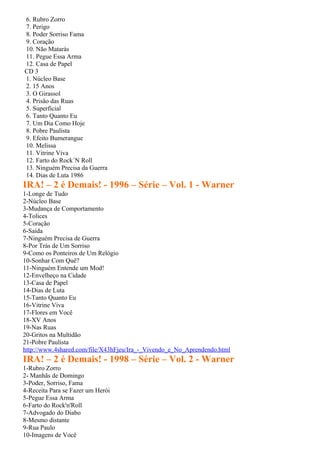 6. Rubro Zorro
7. Perigo
8. Poder Sorriso Fama
9. Coração
10. Não Matarás
11. Pegue Essa Arma
12. Casa de Papel
CD 3
1. Núcleo Base
2. 15 Anos
3. O Girassol
4. Prisão das Ruas
5. Superficial
6. Tanto Quanto Eu
7. Um Dia Como Hoje
8. Pobre Paulista
9. Efeito Bumerangue
10. Melissa
11. Vitrine Viva
12. Farto do Rock´N Roll
13. Ninguém Precisa da Guerra
14. Dias de Luta 1986
IRA! – 2 é Demais! - 1996 – Série – Vol. 1 - Warner
1-Longe de Tudo
2-Núcleo Base
3-Mudança de Comportamento
4-Tolices
5-Coração
6-Saída
7-Ninguém Precisa de Guerra
8-Por Trás de Um Sorriso
9-Como os Ponteiros de Um Relógio
10-Sonhar Com Quê?
11-Ninguém Entende um Mod!
12-Envelheço na Cidade
13-Casa de Papel
14-Dias de Luta
15-Tanto Quanto Eu
16-Vitrine Viva
17-Flores em Você
18-XV Anos
19-Nas Ruas
20-Gritos na Multidão
21-Pobre Paulista
http://www.4shared.com/file/X43hFjeu/Ira_-_Vivendo_e_No_Aprendendo.html
IRA! – 2 é Demais! - 1998 – Série – Vol. 2 - Warner
1-Rubro Zorro
2- Manhãs de Domingo
3-Poder, Sorriso, Fama
4-Receita Para se Fazer um Herói
5-Pegue Essa Arma
6-Farto do Rock'n'Roll
7-Advogado do Diabo
8-Mesmo distante
9-Rua Paulo
10-Imagens de Você
 