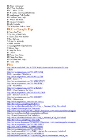 11-Amor Impossível
12-O Tolo dos Tolos
13-O Ladrão Era Eu
14-A Etiópia e os Meus Problemas
15-Você Ainda Pode Sonhar
16-Um Dia Como Hoje
17-Prissão das Ruas
18-Cavalos Selvagens
19-Não Matarás
20-Os Meninos da Rua Paulo
IRA! – Geração Pop
1 Flores Em Você
2 Envelheço Na Cidade
3 Você Ainda Pode Sonhar
4 Dias De Luta
5 Gritos Na Multidão
6 Pobre Paulista
7 Mudança De Comportamento
8 Núcleo Base
9 Longe De Tudo
10 Tolices
11 Pegue Essa Arma
12 Prisão Das Ruas
13 Um Dia Como Hoje
14 Tarde Vazia
Pitty
http://www.casaderock.com.br/2009/10/pitty-nome-artistico-de-priscilla.html
Álbuns:
http://www.megaupload.com/?d=X9XTEJO2
2003 – Admirável Chip Novo
http://www.megaupload.com/?d=XA8S1KP8
2004 – Luau MTV
http://www.megaupload.com/?d=XMWSZ6HY
http://www.megaupload.com/?d=ID9HHXK3
2005 – Anacrônico
http://www.megaupload.com/?d=I24EZGU5
2007 – {Des}Concerto Ao Vivo
http://www.megaupload.com/?d=W4RZQXYM
2007 – Estúdio Coca-Cola
http://www.megaupload.com/?d=8HGQ0JFI
2009 – Chiaroscuro
http://www.megaupload.com/?d=OD879MAU
http://depositfiles.com/pt/files/5tadwlolw
http://www.4shared.com/file/lut1sS1-/Pitty_-_Admirvel_Chip_Novo.html
http://depositfiles.com/pt/files/7lhaymcbu
http://www.easy-share.com/1907228515/Chiaroscuro_www.musicasparabaixar.org.rar
http://www.mp3mp4mp5players.net/pitty-mp3.html
http://depositfiles.com/pt/files/5tadwlolw
http://www.4shared.com/file/lut1sS1-/Pitty_-_Admirvel_Chip_Novo.html
http://depositfiles.com/pt/files/7lhaymcbu
http://www.easy-share.com/1907228515/Chiaroscuro_www.musicasparabaixar.org.rar
http://www.megaupload.com/?d=H8HSRTV9
http://oron.com/dl1tt00u977r/PAMT.rar.html
http://www.megaupload.com/?d=JZ4CAB55
http://hotfile.com/dl/68928114/764fc51/kid.abelha.geracao.pop.1.zip.html
http://www.megaupload.com/?d=V4GGRRO1
http://rapidshare.com/files/24227383/Moptop_LEANDRO-therebels.com.br_.rar
 