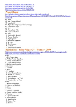 http://www.megaupload.com/?d=TEHNAA2Y
http://www.megaupload.com/?d=XHTF7DU7
http://www.megaupload.com/?d=8N596TPK
http://www.megaupload.com/?d=KGPOQ1AQ
Planet Hemp
http://achedownloads.com/albuns/planet-hemp-discografia-completa-2
http://botecoemparis.blogspot.com/search?updated-max=2009-06-23T07%3A56%3A00-07%3A00&max-
results=15
01. Intro
02. Não Compre, Plante!
03. Legalize Já
04. Raprockandrollpsicodeliahardcoreragga
05. Queimando Tudo
06. Hc3
07. Procedência C.D.
08. Fazendo a Cabeça
09. Stab
10. Dig Dig Dig (hempa)
11. Phunky Buddha
12. Hip Hop Rio
13. A Culpa É de Quem?
14. Se Liga
15. Zerovinteum
16. Contexto
17. Mantenha o Respeito
Raimundos – Série “Super 3” – Warner - 2009
http://www.concamusic.com.br/product.php/raimundos-super-p-7708?MFORMULA=rktpjtedxxilir
http://www.casaderock.com.br/2010/02/raimundos.html
CD 1
1. 20 e Poucos Anos
2. A Mais Pedida - Penelope
3. Puteiro em João Pessoa
4. O Pão da Minha Prima
5. Tá Querendo Desquitar
6. Sanidade
7. Be-a-bá
8. Mm's
9. El Mariachi
10. Véio, Manco e Gordo
11. Pitando no Kombão
12. Nariz de Doze
13. Herbocinética - ao Vivo
14. Poquito Más - ao Vivo
CD 2
1. Reggae do Manêro
2. Esporrei na Manivela
3. Selim
4. Bonita
5. Pequena Raimunda
6. Sheena Is a Punk Rocker
7. Rapante
8. Opa! Peraí, Caceta
9. Atitude Severa
10. Nana Neném
11. Cintura Fina
12. Bestinha
 