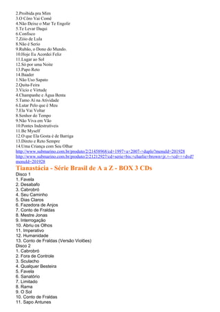2.Proibida pra Mim
3.O Côro Vai Comê
4.Não Deixe o Mar Te Engolir
5.Te Levar Daqui
6.Confisco
7.Zóio de Lula
8.Não é Serio
9.Rubão, o Dono do Mundo.
10.Hoje Eu Acordei Feliz
11.Lugar ao Sol
12.Só por uma Noite
13.Papo Reto
14.Baader
1.Não Uso Sapato
2.Quita-Feira
3.Vício e Virtude
4.Champanhe e Água Benta
5.Tamo Aí na Atividade
6.Lutar Pelo que é Meu
7.Ela Vai Voltar
8.Senhor do Tempo
9.Não Viva em Vão
10.Pontes Indestrutíveis
11.Be Myself
12.O que Ela Gosta é de Barriga
13.Direto e Reto Sempre
14.Uma Criança com Seu Olhar
http://www.submarino.com.br/produto/2/21458968/cd+1997+a+2007-+duplo?menuId=201928
http://www.submarino.com.br/produto/2/21212927/cd+serie+bis:+charlie+brown+jr.+-+cd+++dvd?
menuId=201928
Tianastácia - Série Brasil de A a Z - BOX 3 CDs
Disco 1
1. Favela
2. Desabafo
3. Cabrobró
4. Seu Caminho
5. Dias Claros
6. Fazedora de Anjos
7. Conto de Fraldas
8. Mestre Jonas
9. Interrogação
10. Abriu os Olhos
11. Imperativo
12. Humanidade
13. Conto de Fraldas (Versão Violões)
Disco 2
1. Cabrobró
2. Fora de Controle
3. Sculacho
4. Qualquer Besteira
5. Favela
6. Sanatório
7. Limitado
8. Rama
9. O Sol
10. Conto de Fraldas
11. Sapo Antunes
 