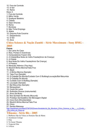 12. Fora de Controle
13. O Sol
14. Rama
Disco 3
1. Fora de Controle
2. Milho Verde
3. Qualquer Besteira
4. Calada
5. Sapo Antunes
6. Rama
7. Bondosa
8. Não Tinha Emprego
9. Aldeia
10. Esquina Puta Cocaína
11. Desperdícios
12. O Sol
13. Zeca
Chico Science & Nação Zumbi – Série Maxximum - Sony BMG -
2005
Faixas
1. Da Lama Ao Caos
2. Rios, Pontes E Overdrives
3. Computadores Fazem Arte
4. A Cidade/Boa Noite do Velho Faceta(Amor de Criança)
5. A Cidade
6. Boa Noite Do Velho Faceta(Amor De Criança)
7. A Praieira
8. Maracatu Atômico (Trip Hop)
9. Macô/A Minha Menina/Take Five
10. Macô
11. A Minha Menina (Sample)
12. Take Five (Sample)
13. O Cidadão Do Mundo/Cuidado Com O Bulldog/Louvação/Bat Macumba
14. O Cidadão Do Mundo
15. Cuidado Com O Bulldog (Sample)
16. Louvação (Sample)
17. Bat Macumba (Sample)
18. Manguetown
19. Corpo De Lama
20. Quilombo Groove (instrumental)
21. Amor De Muito
22. Nos Quintais Do Mundo (Mucunã)
23. Protótipo Sambadélico De Mensagem Digital
24. Coco Dub (Afrociberdelia)
25. Macô/A Minha Menina/Take Five
26. Chico
27. Samba Makossa
http://rapidshare.com/files/273672432/www.therebels.biz_By_Mundum_Chico_Science_e_Na____o_Zumbi_-
_Da_Lama_ao_Caos.rar
Tihuana - Série Bis - 2005
1. Mulheres São de Vênus os Homens São de Marte
2. Aconteceu Comigo
3. Pula
4. Te Gusta Tihuana
5. Tropa de Elite
6. A Reza
 