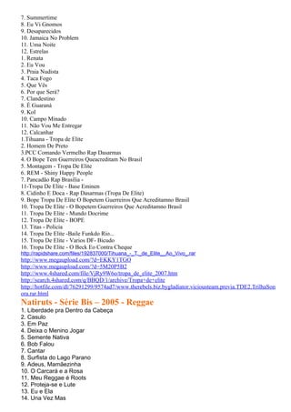 7. Summertime
8. Eu Vi Gnomos
9. Desaparecidos
10. Jamaica No Problem
11. Uma Noite
12. Estrelas
1. Renata
2. Eu Vou
3. Praia Nudista
4. Taca Fogo
5. Que Vês
6. Por que Será?
7. Clandestino
8. É Guaraná
9. Kol
10. Campo Minado
11. Não Vou Me Entregar
12. Calcanhar
1.Tihuana - Tropa de Elite
2. Homem De Preto
3.PCC Comando Vermelho Rap Dasarmas
4. O Bope Tem Guerreiros Queacreditam No Brasil
5. Montagem - Tropa De Elite
6. REM - Shiny Happy People
7. Pancadão Rap Brasília -
11-Tropa De Elite - Base Eminen
8. Cidinho E Doca - Rap Dasarmas (Tropa De Elite)
9. Bope Tropa De Elite O Bopetem Guerreiros Que Acreditamno Brasil
10. Tropa De Elite - O Bopetem Guerreiros Que Acreditamno Brasil
11. Tropa De Elite - Mundo Docrime
12. Tropa De Elite - BOPE
13. Titas - Policia
14. Tropa De Elite -Baile Funkdo Rio...
15. Tropa De Elite - Varios DF- Bicudo
16. Tropa De Elite - O Beck Eo Contra Cheque
http://rapidshare.com/files/192837000/Tihuana_-_T._de_Elite__Ao_Vivo_.rar
http://www.megaupload.com/?d=EKKY1TGO
http://www.megaupload.com/?d=5M20P5B2
http://www.4shared.com/file/VjRy9W6o/tropa_de_elite_2007.htm
http://search.4shared.com/q/BBQD/1/archive/Tropa+de+elite
http://hotfile.com/dl/76291299/9574ad7/www.therebels.biz.bygladiator.viciousteam.previa.TDE2.TrilhaSon
ora.rar.html
Natiruts - Série Bis – 2005 - Reggae
1. Liberdade pra Dentro da Cabeça
2. Casulo
3. Em Paz
4. Deixa o Menino Jogar
5. Semente Nativa
6. Bob Falou
7. Cantar
8. Surfista do Lago Parano
9. Adeus, Mamãezinha
10. O Carcará e a Rosa
11. Meu Reggae é Roots
12. Proteja-se e Lute
13. Eu e Ela
14. Una Vez Mas
 