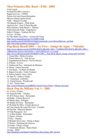 Meu Primeiro Hit: Rock - EMI - 2005
Carla Lsjack
Proibida Pra Mim ( Grazon )
Regina Let's Go – CPM22
Puteiro Em Joao Pessoa Raimundos
Música Urbana Capital Inicial
Tédio – Biquini Cavadão
Até Quando Esperar – Plebe Rude
Agora Eu Sei – Zero E Paulo Ricardo
Praia Nudista ( Nude Beach ) - Tihuana
Toda Forma De Poder - Engenheiros
Sobre O Tempo – Nenhum De Nos
A Cera – O Surto
Eu Não Matei Joana D'arc – Camisa De Vênus
http://www.megaupload.com/?d=ZSBPYVGH
http://hotfile.com/dl/59920065/670ebd1/primeirohr_www.BaixarMp3.net_.rar.html
http://baixecdscompletos.com/page/237/
Pop Rock Brasil 2001 – Ao Vivo - Amigo da Agua - Videolar
http://www.cdpoint.com.br/CD/POP-ROCK-BRASIL-2001---VARIOS-POP-ROCK-BRASIL-2001---
AMIGO-DA-AGUA-AO-VIVO+++3259120035127-1-2-L.html
http://www.4shared.com/file/5Ub4QXVv/2001_-_Pop_Rock_Brasil_Amigo_D.htm?aff=7637829
1. Cassia Eller - Bichos Escrotos
2. Charlie Brown Jr. - Zoio de Lua
3. Engenheiros do Hawaii - Pra Ser Sincero
4. O Surto - A Cera
5. Nenhum de Nos - Astronauta de Marmore
6. Skank - Garota Nacional
7. Jota Quest - As Dores do Mundo
8. Biquıni Cavadıo - Vento Ventania
9. Wilson Sideral - Zero a Zero
10. Pato Fu - Sobre o Tempo
11. Tianastacia - Cabrobro
12. Capital Inicial - Wonderwall
13. Ira! - Nucleo Base
http://search.4shared.com/q/BBQD/1/music/Cassia+Eller+-+Bichos+Escrotos
Rock Pop do Milênio Vol. 1 - 2001
01 A Cera - O Surto
02 Tropa De Elite – Tihuana
03 20 E Poucos Anos – Raimundos
04 Rubão - Charlie Brown Jr
05 Minha Alma - O Rappa
06 Mulher De Fases – Raimundos
07 Proibida Pra Mim - Charlie Brown Jr
08 Uma Canção De Amor Pra Você – Catedral
09 Pop Star - Maurício Manieri
10 Vida Passageira - Ira!
11 A Mais Pedida – Raimundos
12 Zaroia - O Surto
13 Pula – Tihuana
14 Rebelde Sem Causa - Ultraje A Rigor
15 Óculos - Paralamas Do Sucesso
16 Ciúme - Ultraje A Rigor
17 Totalmente Demais - Hanoi Hanói
18 Naja – RPM
http://rapidshare.com/files/41142226/Pop_Rock_Brasil_2001.rar.html
 