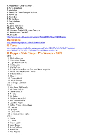 1. Presente de um Beija-Flor
2. Povo Brasileiro
3. Verbalize
4. Tenha os Olhos Sempre Abertos
5. Andei So
6. Pode Ser
7. Tô de Bem
8. Som de Bob
9. Leviat
10. Leve com Voce
11. Andar Pela Ilha
12. Jamaica Roots II (Agora e Sempre
13. Princesa do Cerrado
14. Eu Luto
http://arnildosites.blogspot.com/search/label/CD%20Mp3%20Reggae
Dazaranha
http://www.megaupload.com/?d=56HVUQEI
O Terço
http://rockbrasildownloads.blogspot.com/search/label/CD%27s%20-%20MP3?updated-
max=2008-02-10T01%3A19%3A00-02%3A00&max-results=20
O Rappa – Série “Super 3” – Warner - 2009
CD 1
 1. Súplica Cearense
 2. Pescador de Ilusões
 3. O que Sobrou do Céu
 4. Minha Alma
 5. Miséria S. A.
 6. Todo Camburão Tem um Pouco de Navio Negreiro
 7. Take It Easy My Brother Charles
 8. Tribunal de Rua
 9. Ilê Ayê
 10. Cristo e Oxalá
 11. Nó de Fumaça
 12. Mitologia Gerimum
CD 2
 1. Meu Santo Tá Cansado
 2. Na Frente do Reto
 3. Lado B Lado A
 4. A Feira
 5. Me Deixa
 6. Eu Quero Ver o Gol
 7. Não Vão Me Matar
 8. Deus Lhe Pague
 9. Se Não Avisar o Bicho Pega
 10. Hey Joe
 11. Milagre
 12. Óia o Rapa
 13. O Novo Já Nasce Velho
CD 3
 1. Hóstia
 2. O Salto
 3. Mar de Gente
 4. Vapor Barato
 5. Rodo Cotidiano
 6. Reza Vela
 7. Para Pegador
 