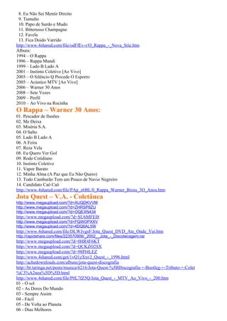 8. Eu Não Sei Mentir Direito
 9. Tumulto
 10. Papo de Surdo e Mudo
 11. Bitterusso Champagne
 12. Favela
 13. Fica Doido Varrido
http://www.4shared.com/file/odFfEv-r/O_Rappa_-_Nova_Srie.htm
Álbuns:
1994 – O Rappa
1996 – Rappa Mundi
1999 – Lado B Lado A
2001 – Instinto Coletivo [Ao Vivo]
2003 – O Silêncio Q Precede O Esporro
2005 – Acústico MTV [Ao Vivo]
2006 – Warner 30 Anos
2008 – Sete Vezes
2009 – Perfil
2010 – Ao Vivo na Rocinha
O Rappa – Warner 30 Anos:
01. Pescador de Ilusões
02. Me Deixa
03. Miséria S.A.
04. O Salto
05. Lado B Lado A
06. A Feira
07. Reza Vela
08. Eu Quero Ver Gol
09. Rodo Cotidiano
10. Instinto Coletivo
11. Vapor Barato
12. Minha Alma (A Paz que Eu Não Quero)
13. Todo Camburão Tem um Pouco de Navio Negreiro
14. Candidato Caô Caô
http://www.4shared.com/file/PAp_z6BL/0_Rappa_Warner_Bross_3O_Anos.htm
Jota Quest – V.A. - Coletânea
http://www.megaupload.com/?d=AUQDKVVM
http://www.megaupload.com/?d=ZHRSP8ZU
http://www.megaupload.com/?d=OQEXN434
http://www.megaupload.com/?d=SU6MFEI8
http://www.megaupload.com/?d=FQWOPXXV
http://www.megaupload.com/?d=4DQ6AL5W
http://www.4shared.com/file/DLWJvgsF/Jota_Quest_DVD_Ate_Onde_Vai.htm
http://rapidshare.com/files/223570906/_2002__Jota_-_Discotecagem.rar
http://www.megaupload.com/?d=0HR4F6KT
http://www.megaupload.com/?d=QCKZO2SX
http://www.megaupload.com/?d=98PI4LEZ
http://www.4shared.com/get/1vQ1zXxt/J_Quest_-_1996.html
http://achedownloads.com/albuns/jota-quest-discografia
http://br.taringa.net/posts/musica/6216/Jota-Quest-%5BDiscografia-+-Bootleg-+-Tributo-+-Colet
%C3%A2nea%5D%5D.html
http://www.4shared.com/file/P0L7fZ5Q/Jota_Quest_-_MTV_Ao_Vivo_-_200.htm
01 - O sol
02 - As Dores Do Mundo
03 - Sempre Assim
04 - Fácil
05 - De Volta ao Planeta
06 - Dias Melhores
 