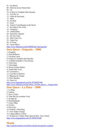07 - Na Moral
08 - Palavras de um futuro bom
09 - 35
10 - O Que Eu Também Não Entendo
11 - Vou Pra Aí
12 - Além do horizonte
13 - Mais
14 - Só Hoje
15 - Fácil
16 - Tudo É Você/Hangin in the Hood
17 - Por Mim E Por Você
18 – Oxigênio
19 – Onibusfobia
20 - Encontrar Alguém
21 - Do Seu Lado
22 - Mais Uma Vez
23 - Tanto Faz
24 - O Vento
25 - Amor Maior
http://www.4shared.com/dir/IM0IZXaC/sharing.html
Jota Quest - Oxigenio – 2000
1. Oxigênio
2. Dias Melhores
3. Um Raio Laser
4. O Que Eu Também não Entendo
5. A Minha Gratidão é Uma Pessoa
6. Tele-Fome
7. Velocidade
8. Desses Tantos Modos
9. Ainda Mais Você
10. Locomotiva
11. Uma Breve História
12. Máquina do Tempo
13. Dois Mundos
14. Vamo Lá
http://www.megaupload.com/?d=WTM5QVSH
http://www.4shared.com/file/2Ntnn_YS/Jota_Quest_-_Oxignio.htm
Jota Quest - La Plata – 2008
1. La Plata
2. Ladeira
3. Seis e Trinta
4. Tudo Me Faz Lembrar Você
5. So Special
6. Paralelepípedo
7. Único Olhar
8. O Grito
9. Hot to Go
10. Nobody´s Watching
11. Vem Andar Comigo
12. Laptop (Bônus Track)
13. So Special ( Ashley Slater Special Mix / ônus Track)
http://www.megaupload.com/?d=XF0E7WZB

Skank
http://achedownloads.com/albuns/skank-discografia-completa
 