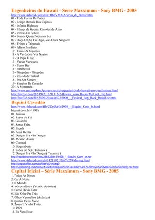 Engenheiros do Hawaii – Série Maxximum - Sony BMG - 2005
http://www.4shared.com/dir/xOfbhVMX/Acervo_do_Bilhar.html
01 - Toda Forma De Poder
02 - Longe Demais Das Capitais
03 - Infinita Highway
04 - Filmes de Guerra, Canções de Amor
05 - Refrão De Bolero
06 - Somos Quem Podemos Ser
07 - Ouça O Que Eu Digo, Não Ouça Ninguém
08 - Tribos e Tribunais
09 - Alívio Imediato
10 - Terra De Gigantes
11 - A Verdade a Ver Navios
12 - O Papa É Pop
13 - Varias Variaveis
14 - Piano Bar
15 - Parabólica
16 - Ninguém = Ninguém
17 - Realidade Virtual
18 - Pra Ser Sincero
19 - Simples De Coração
20 - A Montanha
http://www.mp3mp4mp5players.net/cd-engenheiros-do-hawaii-novo-millenium.html
http://hotfile.com/dl/51942313/91315c6/Hawaii_www.BaixarMp3.net_.zip.html
http://hotfile.com/dl/53896129/aa4a572/2000_-_Festival_Pop_Rock_Brasil.rar.html
Biquíni Cavadão
http://www.4shared.com/file/CZytRa4h/1998_-_Biquini_Com_br.html
biquini.com.br (1998)
01. Janaína
02. Sabor do Sol
03. Goiatuba
04. Sexta-Feira
05. Escola
06. Aqui Dentro
07. Dançar Pra Não Dançar
08. Mesmo Assim
09. Coronel
10. Boquiaberto
11. Sabor do Sol ( Tutamix )
12. Dançar Pra Não Dançar ( Tutamix )
http://rapidshare.com/files/256538814/1998_-_Biquini_Com_br.rar
http://www.4shared.com/dir/14211921/3a67b259/sharing.html
http://depositfiles.com/pt/files/oj3vnkxg9
http://uploading.com/files/c14e2d32/Biquini%20Cavadão%20-%20Novo%20Millenium%20(2005).rar.html
Capital Inicial – Série Maxximum - Sony BMG - 2005
1. Todas As Noites
2. Cai A Noite
3. O Mundo
4. Independência (Versão Acústica)
5. Como Devia Estar
6. Não Olhe Pra Trás
7. Olhos Vermelhos (Acústica)
8. Quatro Vezes Você
9. Rosas E Vinho Tinto
10. 1999
11. Eu Vou Estar
 