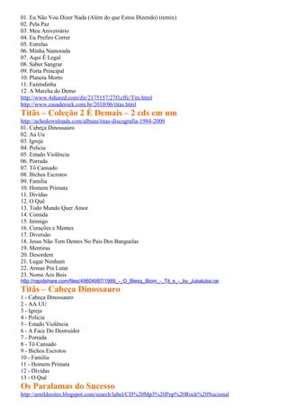 01. Eu Não Vou Dizer Nada (Além do que Estou Dizendo) (remix)
02. Pela Paz
03. Meu Aniversário
04. Eu Prefiro Correr
05. Estrelas
06. Minha Namorada
07. Aqui É Legal
08. Saber Sangrar
09. Porta Principal
10. Planeta Morto
11. Fazendinha
12. A Marcha do Demo
http://www.4shared.com/dir/2175157/27f1cffc/Tits.html
http://www.casaderock.com.br/2010/06/titas.html
Titãs – Coleção 2 É Demais – 2 cds em um
http://achedownloads.com/albuns/titas-discografia-1984-2009
01. Cabeça Dinossauro
02. Aa Uu
03. Igreja
04. Policia
05. Estado Violência
06. Porrada
07. Tô Cansado
08. Bichos Escrotos
09. Familia
10. Homem Primata
11. Dividas
12. O Quê
13. Todo Mundo Quer Amor
14. Comida
15. Inimigo
16. Corações e Mentes
17. Diversão
18. Jesus Não Tem Dentes No Pais Dos Banguelas
19. Mentiras
20. Desordem
21. Lugar Nenhum
22. Armas Pra Lutar
23. Nome Aos Bois
http://rapidshare.com/files/49604987/1989_-_O_Blesq_Blom_-_Tit_s_-_by_Jubaluba.rar
Titãs – Cabeça Dinossauro
1 - Cabeça Dinossauro
2 - AA UU
3 - Igreja
4 - Polícia
5 - Estado Violência
6 - A Face Do Destruidor
7 - Porrada
8 - Tô Cansado
9 - Bichos Escrotos
10 - Família
11 - Homem Primata
12 - Dívidas
13 - O Quê
Os Paralamas do Sucesso
http://arnildosites.blogspot.com/search/label/CD%20Mp3%20Pop%20Rock%20Nacional
 