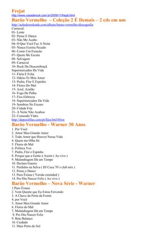 Frejat
http://www.casaderock.com.br/2009/11/frejat.html
Barão Vermelho – Coleção 2 É Demais – 2 cds em um
http://achedownloads.com/albuns/barao-vermelho-discografia
Carnaval:
01- Lente
02- Pense E Dance
03- Não Me Acabo
04- O Que Você Faz A Noite
05- Nunca Existiu Pecado
06- Como Um Furacão
07- Quem Me Escuta
08- Selvagem
09- Carnaval
10- Rock Da Descerebraçã
Supermercados Da Vida
11- Fúria E Folia
12- Odeio-Te Meu Amor
13- Pedra, Flor E Espinho
14- Flores Do Mal
15- Azul, Azulão
16- Fogo De Palha
17- Fios Elétricos
18- Supermercados Da Vida
19- Sombras No Escuro
20- Cidade Fria
21- A Noite Não Acabou
22- Comendo Vidro
http://depositfiles.com/pt/files/lttt345nw
Barão Vermelho - Warner 30 Anos
1. Por Você
2. Amor Meu Grande Amor
3. Todo Amor que Houver Nessa Vida
4. Quem me Olha Só
5. Flores do Mal
6. Política Voz
7. Pedra, Flor e Espinho
8. Porque que a Gente é Assim ( Ao vivo )
9. Malandragem Dá um Tempo
10. Declare Guerra
11. Perdidos na Selva ( DJ Cuca 70´s club mix )
12. Pense e Dance
13. Puro Êxtase ( Versão extended )
14. Pro Dia Nascer Feliz ( Ao vivo )
Barão Vermelho – Nova Série - Warner
1.Puro Êxtase
2. Vem Quente que Eu Estou Fervendo
3. A Chave da Porta da Frente
4. por Você
5. Amor Meu Grande Amor
6. Flores do Mal
7. Malandragem Dá um Tempo
 8. Pro Dia Nascer Feliz
9. Bete Balanço
10. Cuidado
11. Mais Perto do Sol
 