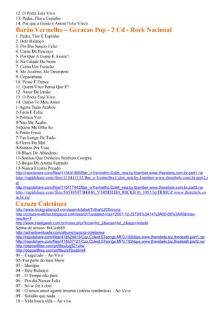 12. O Poeta Está Vivo
13. Pedra, Flor e Espinho
14. Por que a Gente é Assim? (Ao Vivo)
Barão Vermelho – Geracao Pop - 2 Cd - Rock Nacional
1. Pedra, Flor E Espinho
2. Bete Balanço
3. Pro Dia Nascer Feliz
4. Carne De Pescoço
5. Por Que A Gente É Assim?
6. Na Calada Da Noite
7. Como Um Furacão
8. Me Acalmo, Me Desespero
9. Copacabana
10. Pense E Dance
11. Quem Voce Pensa Que É?
12. Amor De Irmão
13. O Poeta Está Vivo
14. Odeio-Te Meu Amor
1-Agora Tudo Acabou
2-Furia E Folia
3-Política Voz
4-Nao Me Acabo
5-Quem Me Olha So
6-Ponto Fraco
7-Tao Longe De Tudo
8-Flores Do Mal
9-Sonhos Pra Voar
10-Blues Do Abandono
11-Sonhos Que Dinheiro Nenhum Compra
12-Beijos De Arame Farpado
13-Nunca Existiu Pecado
http://rapidshare.com/files/115431560/Bar_o.Vermelho.Colet_nea.by.fzamber.www.therebels.com.br.part1.rar
http://rapidshare.com/files/115411132/Bar_o.Vermelho.Colet_nea.by.fzamber.www.therebels.com.br.part2.r
ar
http://rapidshare.com/files/115417443/Bar_o.Vermelho.Colet_nea.by.fzamber.www.therebels.com.br.part3.rar
http://rapidshare.com/files/56539397/B4R40_V3RM3LH0_R0CKR10_1985.byTRIBUZ.www.therebels.co
m.br.rar
Cazuza Coletânea
http://www.rockgratismp3.com/search/label/Trilha%20Sonora
http://coisas-e-afinss.blogspot.com/search?updated-max=2007-12-25T05%3A14%3A00-08%3A00&max-
results=7
http://www.inteligweb.com.br/index.php?local=hd_2&acao=hd_2&app=hotsite
Senha de acesso: 8xCaxb89
http://achedownloads.com/albuns/cazuza-coletanea
http://rapidshare.com/files/418529015/Czz.Colect.57songs.MP3.192kbps.www.therebels.biz.thedeath.part1.rar
http://rapidshare.com/files/418537121/Czz.Colect.57songs.MP3.192kbps.www.therebels.biz.thedeath.part2.rar
http://depositfiles.com/pt/files/lyg521vhw
http://depositfiles.com/pt/files/a70addml4
01 – Exagerado – Ao Vivo
02- Faz parte do meu Show
03 – Ideolgia
04 – Bete Balanço
05 – O Tempo não para
06 – Pro dia Nascer Feliz
07 – Só se for a dois
08 – O nosso amor agente inventa (estória romântiva) – Ao Vivo
09 – Solidão que nada
10 – Vida louca vida – Ao vivo
 