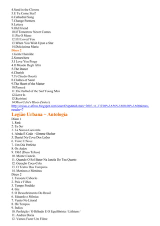 4.Send in the Clowns
5.E Tu Come Stai?
6.Cathedral Song
7.Change Partners
8.Lettera
9.Old Friend
10.If Tomorrow Never Comes
11.Píu O Meno
12.If I Loved You
13.When You Wish Upon a Star
14.Dolcissima Maria
Disco 2
1.Gente Humilde
2.Somewhere
3.I Love You Porgy
4.Il Mondo Degli Altri
5.The Dance
6.Cherish
7.Ti Chiedo Onestà
8.Clothes of Sand
9.The Heart of the Matter
10.Passerá
11.The Ballad of the Sad Young Men
12.Love Is
13.Scrivimi
14.Miss Celie's Blues (Sister)
http://coisas-e-afinss.blogspot.com/search?updated-max=2007-11-23T08%3A56%3A00-08%3A00&max-
results=7
Legião Urbana – Antologia
Disco 1
1. Será
2. Eu Sei
3. La Nuova Gioventu
4. Ainda É Cedo - Gimme Shelter
5. Daniel Na Cova Dos Leões
6. Vinte E Nove
7. Um Dia Perfeito
8. Os Anjos
9. 1965 (Duas Tribos)
10. Monte Castelo
11. Quando O Sol Bater Na Janela Do Teu Quarto
12. Geração Coca-Cola
13. O Teatro Dos Vampiros
14. Meninos e Meninas
Disco 2
1. Faroeste Caboclo
2. Pais e Filhos
3. Tempo Perdido
4. Giz
5. O Descobrimento Do Brasil
6. Eduardo e Mônica
7. Vento No Litoral
8. Há Tempos
9. Índios
10. Perfeição / O Bêbado E O Equilibrista / Lithium /
11. Andrea Doria
12. Vamos Fazer Um Filme
 