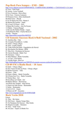 Pop Rock Para Sempre – EMI – 2001
http://www.cdpoint.com.br/CD/POP-ROCK---VARIOS-PARA-SEMPRE+++724353416423-1-2-L.html
01 Voce - Tutti Frutti
02 Aroma - Lucia Turnbull
03 Erva Venenosa - Herva Doce
04 So Voce - Vinicius Cantuaria
05 Primeiros Erros - Kiko Zambianchi
06 Onde Estou – Muzak
07 Eu So Quero Ser Feliz - Buana 4
08 Menina De Familia – Supla
09 A Luta E O Prazer – Zero
10 Beije-Me Cowboy - Arte No Escuro
11 Palpite - Vanessa Rangel
12 Revista De Mulher Pelada – Lagoa
13 Proibida Pra Mim - Charlie Brown Jr
14 Pula – Tihuana
http://depositfiles.com/pt/files/8007832
CD Somente Sucessos Rock'n'Roll Nacional - 2002
01. Sonífera Ilha - Titãs
02. Corações Psicodélicos - Lobão
03. Inútil - Ultraje a Rigor
04. Será - Legião Urbana
05. Toda Forma De Poder - Engenheiros do Hawaii
06. Revoluções Por Minuto - RPM
07. Meu Erro - Paralamas do Sucesso
08. Garota Dourada - Rádio Taxi
09. Humanos - Tokyo
10. Bete Balanço - Barão Vermelho
11. A Casa - Lulu Santos
12. Ovelha Negra - Rita Lee
http://bidubaddog.blogspot.com/2009/09/cd-somente-sucessos-rocknroll-nacional.html
CD 89 FM A Radio Rock – 10 Anos
01 Inútil – Ultraje a Rigor
02 Nós Vamos Invadir sua Praia – Ultraje a Rigor
03 Bichos Escrotos – Titãs
04 Flores – Titãs
05 Pense e Dance – Barão Vermelho
06 O Poeta Esta Vivo – Barão Vermelho
07 Núcleo Base – Ira!
08 Envelheço na Cidade – Ira!
09 Maluco Beleza – Raul Seixas
10 O Rock das Aranhas – Raul Seixas
11 Putero em João Pessoa – Raimundos
12 Selim – Raimundos
13 G.U.E.T.O. – Gueto
14 Pânico em SP – Inocentes
http://www.megaupload.com/?d=93WN32QB
Rock Verão 2010
Faixas:
01. Pitty – Me Adora
02. Mr.Clown – Quanto Tempo Mais
03. Os Paralamas Do Sucesso – Meu Sonho
04. Biquini Cavadão – Humanos
05. Nasi – Tarde Vazia
06. Nx Zero – Espero A Minha Vez
 