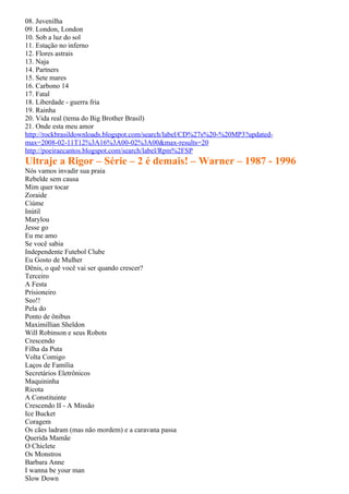 08. Juvenilha
09. London, London
10. Sob a luz do sol
11. Estação no inferno
12. Flores astrais
13. Naja
14. Partners
15. Sete mares
16. Carbono 14
17. Fatal
18. Liberdade - guerra fria
19. Rainha
20. Vida real (tema do Big Brother Brasil)
21. Onde esta meu amor
http://rockbrasildownloads.blogspot.com/search/label/CD%27s%20-%20MP3?updated-
max=2008-02-11T12%3A16%3A00-02%3A00&max-results=20
http://poeiraecantos.blogspot.com/search/label/Rpm%2FSP
Ultraje a Rigor – Série – 2 é demais! – Warner – 1987 - 1996
Nós vamos invadir sua praia
Rebelde sem causa
Mim quer tocar
Zoraide
Ciúme
Inútil
Marylou
Jesse go
Eu me amo
Se você sabia
Independente Futebol Clube
Eu Gosto de Mulher
Dênis, o quê você vai ser quando crescer?
Terceiro
A Festa
Prisioneiro
Seo!!
Pela do
Ponto de ônibus
Maximillian Sheldon
Will Robinson e seus Robots
Crescendo
Filha da Puta
Volta Comigo
Laços de Família
Secretários Eletrônicos
Maquininha
Ricota
A Constituinte
Crescendo II - A Missão
Ice Bucket
Coragem
Os cães ladram (mas não mordem) e a caravana passa
Querida Mamãe
O Chiclete
Os Monstros
Barbara Anne
I wanna be your man
Slow Down
 