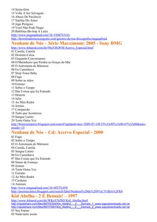14 Sexta-feira
15 Volte A Ser Selvagem
16 Abuso De Paciência
17 Satélite Do Amor
18 Jogo Perigoso
19 Você Não Pode Negar
20 Babilina (Be-bop A Lula)
http://www.megaupload.com/?d=T6M7VYJA
http://downloadsmusicasgratis.com/garotos-da-rua-discografia-megaupload
Nenhum de Nós – Série Maxximum: 2005 - Sony BMG
http://www.4shared.com/dir/98uVDsWM/Acervo_Especial.html
01 Camila, Camila
02 Homens-Caixa
03 Enquanto Conversamos
04 O Marinheiro que Perdeu as Graças do Mar
05 O Astronauta de Mármore
06 Eu Caminhava
07 Strip Tease Baby
08 Fuga
09 Sobre as mãos
10 Estrano
11 Sobre o Tempo
12 Das Coisas que Eu Entendo
13 Deserto
14 Julia
15 Ao Meu Redor
16 Jornais
17 Compaixão
18 Tudo que Aconteceu
19 Sangue Latino
20 Tente Outra Vez
http://botecoemparis.blogspot.com/search?updated-max=2009-07-14T15%3A49%3A00-07%3A00&max-
results=15
Nenhum de Nós – Cd: Acervo Especial - 2000
01 Fuga
02 Sobre o Tempo
03 O Astronauta de Mármore
04 Camila, Camila
05 Sangue Latino
06 Eu Caminhava
07 Das Coisas que Eu Entendo
08 Sinais de Fumaça
09 Jornais
10 Tente Outra Vez
11 Extraño
12 Ao Meu Redor
13 Cardume
14 Animais
http://www.megaupload.com/?d=6IYTL69V
http://poeiraecantos.blogspot.com/search/label/Nenhum%20de%20N%C3%B3s%2FRS
Kid Abelha - 2 É Demais! – 1997
http://www.4shared.com/dir/WKnYNZB5/Kid_Abelha.html
http://rapidshare.com/files/88705304/Kis_Abelha_-_2___Demais_1_www.sapodownloads.net.rar
http://rapidshare.com/files/88707667/Kis_Abelha_-_2___Demais_2_www.sapodownloads.net.rar
01 Seu Espiao
02 Nada tanto assim
 