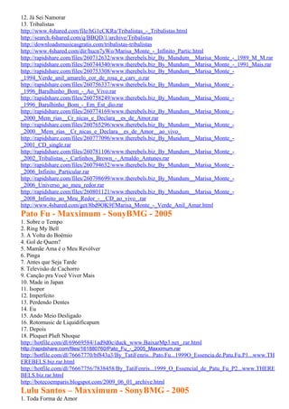 12. Já Sei Namorar
13. Tribalistas
http://www.4shared.com/file/hG1cCKRa/Tribalistas_-_Tribalistas.html
http://search.4shared.com/q/BBQD/1/archive/Tribalistas
http://downloadsmusicasgratis.com/tribalistas-tribalistas
http://www.4shared.com/dir/hucn7yWo/Marisa_Monte_-_Infinito_Partic.html
http://rapidshare.com/files/260712632/www.therebels.biz_By_Mundum__Marisa_Monte_-_1989_M_M.rar
http://rapidshare.com/files/260744340/www.therebels.biz_By_Mundum__Marisa_Monte_-_1991_Mais.rar
http://rapidshare.com/files/260753308/www.therebels.biz_By_Mundum__Marisa_Monte_-
_1994_Verde_anil_amarelo_cor_de_rosa_e_carv_o.rar
http://rapidshare.com/files/260756337/www.therebels.biz_By_Mundum__Marisa_Monte_-
_1996_Barulhinho_Bom_-_Ao_Vivo.rar
http://rapidshare.com/files/260758249/www.therebels.biz_By_Mundum__Marisa_Monte_-
_1996_Barulhinho_Bom_-_Em_Est_dio.rar
http://rapidshare.com/files/260774169/www.therebels.biz_By_Mundum__Marisa_Monte_-
_2000_Mem_rias__Cr_nicas_e_Declara__es_de_Amor.rar
http://rapidshare.com/files/260765296/www.therebels.biz_By_Mundum__Marisa_Monte_-
_2000__Mem_rias__Cr_nicas_e_Declara__es_de_Amor__ao_vivo_
http://rapidshare.com/files/260777096/www.therebels.biz_By_Mundum__Marisa_Monte_-
_2001_CD_single.rar
http://rapidshare.com/files/260781106/www.therebels.biz_By_Mundum__Marisa_Monte_-
_2002_Tribalistas_-_Carlinhos_Brown_-_Arnaldo_Antunes.rar
http://rapidshare.com/files/260794632/www.therebels.biz_By_Mundum__Marisa_Monte_-
_2006_Infinito_Particular.rar
http://rapidshare.com/files/260798699/www.therebels.biz_By_Mundum__Marisa_Monte_-
_2006_Universo_ao_meu_redor.rar
http://rapidshare.com/files/260801121/www.therebels.biz_By_Mundum__Marisa_Monte_-
_2008_Infinito_ao_Meu_Redor_-__CD_ao_vivo_.rar
http://www.4shared.com/get/8bd9OK9f/Marisa_Monte_-_Verde_Anil_Amar.html
Pato Fu - Maxximum - SonyBMG - 2005
1. Sobre o Tempo
2. Ring My Bell
3. A Volta do Boêmio
4. Gol de Quem?
5. Mamãe Ama é o Meu Revólver
6. Pinga
7. Antes que Seja Tarde
8. Televisão de Cachorro
9. Canção pra Você Viver Mais
10. Made in Japan
11. Isopor
12. Imperfeito
13. Perdendo Dentes
14. Eu
15. Ando Meio Desligado
16. Rotomusic de Liquidificapum
17. Depois
18. Ploquet Pluft Nhoque
http://hotfile.com/dl/69669584/1ad9d0c/duck_www.BaixarMp3.net_.rar.html
http://rapidshare.com/files/161880760/Pato_Fu_-_2005_Maxximum.rar
http://hotfile.com/dl/76667770/bf843a3/By_TatiFenris...Pato.Fu...1999O_Essencia.de.Patu.Fu.P1...www.TH
EREBELS.biz.rar.html
http://hotfile.com/dl/76667756/7838458/By_TatiFenris...1999_O_Essencial_de_Patu_Fu_P2...www.THERE
BELS.biz.rar.html
http://botecoemparis.blogspot.com/2009_06_01_archive.html
Lulu Santos – Maxximum - SonyBMG - 2005
1. Toda Forma de Amor
 