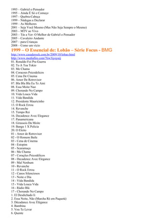 1993 – Gabriel o Pensador
1995 – Ainda É Só o Começo
1997 – Quebra-Cabeça
1999 – Nádegas a Declarar
1999 – As Melhores
2001 – Seja Você Mesmo (Mas Não Seja Sempre o Mesmo)
2003 – MTV ao Vivo
2003 – Tás a Ver: O Melhor de Gabriel o Pensador
2005 – Cavaleiro Andante
2007 – para Crianças
2008 – Como um vício
1999 – O Essencial de: Lobão – Série Focus - BMG
http://www.casaderock.com.br/2009/10/lobao.html
http://www.mediafire.com/?tiw3iyoyuij
01. Ronaldo Foi Pra Guerra
02. To A Toa Tokio
03. Me Chama
04. Coracoes Psicodelicos
05. Cena De Cinema
06. Amor De Retrovisor
07. Bla Bla Bla Eu Te Ami
08. Essa Moite Nao
09. Chorando No Campo
10. Vida Louca Vida
11. Vida Bandida
12. Presidente Mauricinho
13. O Rock Errou
14. Revanche
15. Tempo Rei
16. Decadence Avec Elegance
17. Panamericana
18. Girassois Da Moite
19. Bangu 1 X Policia
20. O Eleito
01 - Amor de Retrovisor
02 - O Homem Baile
03 - Cena de Cinema
04 - Estopim
05 - Scaramuça
06 - Me Chama
07 - Corações Psicodélicos
08 - Decadence Avec Elegance
09 - Mal Nenhum
10 - Revanche
11 - O Rock Errou
12 - Canos Silenciosos
13 - Noite e Dia
14 - Vida Bandida
15 - Vida Louca Vida
16 - Rádio Blá
17 - Chorando No Campo
1. El Desdichado Ii
2. Essa Noite, Não (Marcha Ré em Paquetá)
3. Décadance Avec Élégance
4. Bambina
5. Vou Te Levar
6. Quente
 