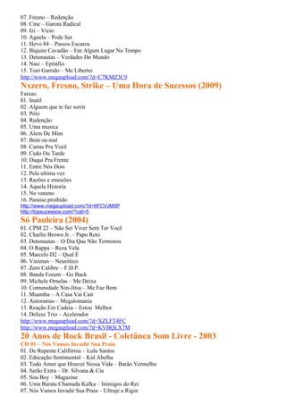 07. Fresno – Redenção
08. Cine – Garota Radical
09. Izi – Vicio
10. Agnela – Pode Ser
11. Hevo 84 – Passos Escuros
12. Biquini Cavadão – Em Algum Lugar No Tempo
13. Detonautas – Verdades Do Mundo
14. Nasi – Epitáfio
15. Toni Garrido – Me Libertei
http://www.megaupload.com/?d=C7KMZ3C9
Nxzero, Fresno, Strike – Uma Hora de Sucessos (2009)
Faixas:
01. Inutil
02. Alguem que te faz sorrir
03. Pólo
04. Redenção
05. Uma musica
06. Alem De Mim
07. Bem ou mal
08. Cartas Pra Você
09. Cedo Ou Tarde
10. Daqui Pra Frente
11. Entre Nós Dois
12. Pela ultima vez
13. Razões e emocões
14. Aquela Historia
15. No veneno
16. Paraiso proibido
http://www.megaupload.com/?d=6FCVJM5P
http://topsucessos.com/?cat=5
Só Pauleira (2004)
01. CPM 22 – Não Sei Viver Sem Ter Você
02. Charlie Brown Jr. – Papo Reto
03. Detonautas – O Dia Que Não Terminou
04. O Rappa – Reza Vela
05. Marcelo D2 – Qual É
06. Vinimax – Neurótico
07. Zero Calibre – F.D.P.
08. Banda Forum – Go Back
09. Michele Ornelas – Me Deixa
10. Comunidade Nin-Jitsu – Me Faz Bem
11. Muamba – A Casa Vai Cair
12. Autoramas – Megalomania
13. Reação Em Cadeia – Estou Melhor
14. Deluxe Trio – Acelerador
http://www.megaupload.com/?d=XZLFT4FC
http://www.megaupload.com/?d=KVBQLX7M
20 Anos de Rock Brasil - Coletânea Som Livre - 2003
CD 01 – Nós Vamos Invadir Sua Praia
01. De Repente Califórnia – Lulu Santos
02. Educação Sentimental – Kid Abelha
03. Todo Amor que Houver Nessa Vida – Barão Vermelho
04. Serão Extra – Dr. Silvana & Cia
05. Sou Boy – Magazine
06. Uma Barata Chamada Kafka – Inimigos do Rei
07. Nós Vamos Invadir Sua Praia – Ultraje a Rigor
 