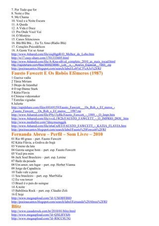 7. Por Tudo que for
8. Noite e Dia
9. Me Chama
10. Você e a Noite Escura
11. A Queda
12. A Vida é Doce
13. Pra Onde Você Vai
14. O Mistério
15. Canos Silenciosos
16. Blá Blá Blá… Eu Te Amo (Rádio Blá)
17. Corações Psicodélicos
18. A Gente Vai se Amar
http://www.4shared.com/file/oiql0gpR/O_Melhor_de_Lobo.htm
http://w17.easy-share.com/1701333605.html
http://www.4shared.com/file/A-Kna-nB/cd_completo_2010_as_mais_tocad.html
http://rapidshare.com/files/369923898/-_Lob__o_-_Acervo_Especial__1993_.zip
http://poeiraecantos.blogspot.com/search/label/Lob%C3%A3o%2FRJ
Fausto Fawcett E Os Robôs Efêmeros (1987)
1 Gueixa vadia
2 Tânia Miriam
3 Drops de Istambul
4 O rap Danne Stark
5 Kátia Flavia
6 Chinesa videomaker
7 Estrelas vigiadas
8 Juliette
http://rapidshare.com/files/69169159/Fausto_Fawcett___Os_Rob_s_Ef_meros_-
_Fausto_Fawcett___Os_Rob_s_Ef_meros___1987.rar
http://www.4shared.com/file/P9y13yRk/Fausto_Fawcett_-_1989_-_O_Impr.htm
http://www.4shared.com/file/vvzL1W2h/FAUSTO_FAWCETT_-_O_IMPRIO_DOS_.htm
http://www.mediafire.com/?dmymuznggik
http://www.4shared.com/file/n6aCnJET/FAUSTO_FAWCETT_-_KATIA_FLAVIA.htm
http://poeiraecantos.blogspot.com/search/label/Fausto%20Fawcett%2FRJ
Fernanda Abreu – Perfil – Som Livre – 2010
01 Rio 40 graus – part. Fausto Fawcett
02 Kátia Flávia, a Godiva do Irajá
03 Veneno da lata
04 Garota sangue bom – part. esp. Fausto Fawcett
05 Você pra mim
06 Jack Soul Brasileiro – part. esp. Lenine
07 Baile da pesada
08 Um amor, um lugar – part. esp. Herbet Vianna
09 Jorge da Capadócia
10 Tudo vale a pena
11 Sou brasileiro – part. esp. MartNália
12 Eu vou torcer
13 Brasil é o país do suingue
14 A noite
15 Babilônia Rock – part. esp. Cláudio Zoli
16 É hoje
http://www.megaupload.com/?d=UXOBYBIO
http://poeiraecantos.blogspot.com/search/label/Fernanda%20Abreu%2FRJ
Blitz
http://www.casaderock.com.br/2010/01/blitz.html
http://www.megaupload.com/?d=QXLRYSJ6
http://www.megaupload.com/?d=RSCC8U3G
 