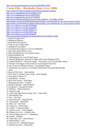http://poeiraecantos.blogspot.com/search/label/Blitz%2FRJ
Cassia Eller – Raridades (Som Livre, 2008)
http://achedownloads.com/albuns/cassia-eller-discografia-completa
http://www.megaupload.com/?d=LHKUUYY2
http://www.megaupload.com/?d=M95P9H14
http://www.megaupload.com/?d=G5T406XN
http://www.4shared.com/file/0sLXwovG/Ana_Carolina_-_O_melhor_de.htm
http://hotfile.com/dl/69329890/88c9d6a/DisCassElle_www.therebels.biz_by_boemio.part1.rar.html
http://hotfile.com/dl/69340355/0abd314/DisCassElle_www.therebels.biz_by_boemio.part4.rar.html
http://www.fileserve.com/file/TkTMDJX
http://www.fileserve.com/file/y6xKuQH
http://www.fileserve.com/file/VDZCCwy
http://www.fileserve.com/file/GJDXAqy
http://www.fileserve.com/file/eGhQpxY
http://poeiraecantos.blogspot.com/search/label/Cassia%20Eller%2FRJ
1. Admirável gado novo
2. Milagreiro (Djavan)
3. Dora (Dorival Caymmi),
4. Toda vez que eu digo adeus
5. Saudade fez um samba
6. Juventude transviada (ao vivo) (Luiz Melodia)
7. Nasci para chorar (Born to cry)
8. Blues da piedade (ao vivo) (Frejat/Cazuza
9. Oriente (Gilberto Gil
10. Malandragem (ao vivo) (Frejat/Cazuza
11. Bufo & Spallanzani: dentro de ti (Dado Villa-Lobos/Humberto Effe
12. Golden Slumbers – Carry that weight – The end (ao vivo) (Lennon/Mc Cartney
13. Woman is the nigger of the world (ao vivo) (Lennon/Yoko Ono
14. Mr. Scarecrow (Herbert Vianna) – com Herbert Vianna
15. Smells like teen spirit (ao vivo) (Kurt Cobain/Chris Novoselic/David Grohl
1. Alma
2. Quem de Nós Dois – Ana Carolina
3. Se Eu Não Te Amasse Tanto Assim – Ivete Sangalo
4. Amor Que Eu Nunca Vi
5. Toda Batida – Ceumar,
6. São Coisas Nossas – Ione Papas
7. Mensagem de Amor – Virginie
8. Samba da Benção – Bebel Gilberto
9. Lua Branca – Consuelo de Paula
10. Mil Rios – Márcia Salomon
11. Sempre Longe
12. Todo Amor Que Houver Nessa Vida – Cássia Eller
13. Meu Mundo Caiu
14. Paz – Zizi Possi
15. Karma Secular – Ângela Ro Ro
01. Tá perdoado – Maria Rita
02. Mar e sol – Gal Costa
03. Linda rosa – Maria Gadú
04. Amado – Vanessa da Mata
05. Agora eu já sei – Ivete Sangallo
06. Pássaros (ao vivo) – Cláudia Leitte
07. Versos simples (ao vivo) – Chimarruts
08. Esnoba – Moinho
09. Tudo sobre você – Zélia Duncan
10. Malemolência – Céu
11. Com essa cor – Monique Kessous
12. Palavras ao vento – Cássia Eller
 