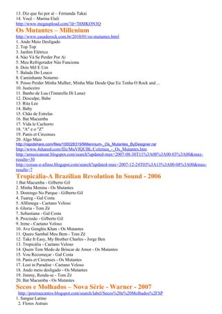 13. Diz que fui por aí – Fernanda Takai
14. Você – Marina Elali
http://www.megaupload.com/?d=7HMKON3Q
Os Mutantes – Millenium
http://www.casaderock.com.br/2010/01/os-mutantes.html
1. Ando Meio Desligado
2. Top Top
3. Jardim Elétrico
4. Náo Vá Se Perder Por Ai
5. Meu Refrigerador Nào Funciona
6. Dois Mil E Um
7. Balada Do Louco
8. Caminhante Noturno
9. Posso Perder Minha Mulher, Minha Máe Desde Que Eu Tenha O Rock and ...
10. Justiceiro
11. Banho de Lua (Tintarella Di Luna)
12. Desculpe, Babe
13. Rita Lee
14. Baby
15. Chão de Estrelas
16. Bat Macumba
17. Vida le Cachorro
18. "A" e o "Z"
19. Panis et Circenses
20. Algo Mais
http://rapidshare.com/files/100028319/Millennium-_Os_Mutantes_ByDesigner.rar
http://www.4shared.com/file/MuVfQUBL/Coletnea_-_Os_Mutantes.htm
http://amusicanoar.blogspot.com/search?updated-max=2007-08-30T11%3A08%3A00-03%3A00&max-
results=30
http://coisas-e-afinss.blogspot.com/search?updated-max=2007-12-24T03%3A13%3A00-08%3A00&max-
results=7
Tropicália-A Brazilian Revolution In Sound - 2006
1.Bat Macumba - Gilberto Gil
2. Minha Menina - Os Mutantes
3. Domingo No Parque - Gilberto Gil
4. Tuareg - Gal Costa
5. Alfômega - Caetano Veloso
6. Gloria - Tom Zé
7. Sebastiana - Gal Costa
8. Procissão - Gilberto Gil
9. Irene - Caetano Veloso
10. Ave Genghis Khan - Os Mutantes
11. Quero Sambal Meu Bem - Tom Zé
12. Take It Easy, My Brother Charles - Jorge Ben
13. Tropicália - Caetano Veloso
14. Quem Tem Medo de Brincar de Amor - Os Mutantes
15. Vou Recomeçar - Gal Costa
16. Panis et Circenses - Os Mutantes
17. Lost in Paradise - Caetano Veloso
18. Ando meio desligado - Os Mutantes
19. Jimmy, Renda-se - Tom Zé
20. Bat Macumba - Os Mutantes
Secos e Molhados – Nova Série - Warner - 2007
 http://poeiraecantos.blogspot.com/search/label/Secos%20e%20Molhados%2FSP
1. Sangue Latino
 2. Flores Astrais
 