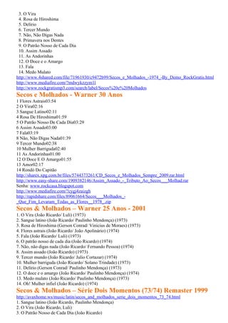 3. O Vira
 4. Rosa de Hiroshima
 5. Delírio
 6. Tercer Mundo
 7. Não, Não Digas Nada
 8. Primavera nos Dentes
 9. O Patrão Nosso de Cada Dia
 10. Assim Assado
 11. As Andorinhas
 12. O Doce e o Amargo
 13. Fala
 14. Medo Mulato
http://www.4shared.com/file/71961930/c9472b99/Secos_e_Molhados_-1974_-By_Demo_RockGratis.html
http://www.mediafire.com/?mdwykzzym1l
http://www.rockgratismp3.com/search/label/Secos%20e%20Molhados
Secos e Molhados - Warner 30 Anos
1 Flores Astrais03:54
2 O Vira02:16
3 Sangue Latino02:11
4 Rosa De Hiroshima01:59
5 O Patrão Nosso De Cada Dia03:29
6 Assim Assado03:00
7 Fala03:19
8 Não, Não Digas Nada01:39
9 Tercer Mundo02:38
10 Mulher Barriguda02:40
11 As Andorinhas01:00
12 O Doce E O Amargo01:55
13 Amor02:17
14 Rondó Do Capitão
http://sharex.xpg.com.br/files/5744373261/CD_Secos_e_Molhados_Sempre_2009.rar.html
http://www.easy-share.com/1909382146/Assim_Assado_-_Tributo_Ao_Secos___Molhad.rar
Senha: www.rockcasa.blogspot.com
http://www.mediafire.com/?cygj4zaizgh
http://rapidshare.com/files/89061664/Secos___Molhados_-
_Que_Fim_Levaram_Todas_as_Flores__1978_.zip
Secos & Molhados – Warner 25 Anos - 2001
1. O Vira (João Ricardo/ Luli) (1973)
2. Sangue latino (João Ricardo/ Paulinho Mendonça) (1973)
3. Rosa de Hiroshima (Gerson Conrad/ Vinicius de Moraes) (1973)
4. Flores astrais (João Ricardo/ João Apolinário) (1974)
5. Fala (João Ricardo/ Luli) (1973)
6. O patrão nosso de cada dia (João Ricardo) (1974)
7. Não, não digas nada (João Ricardo/ Fernando Pessoa) (1974)
8. Assim assado (João Ricardo) (1973)
9. Tercer mundo (João Ricardo/ Julio Cortazar) (1974)
10. Mulher barriguda (João Ricardo/ Solano Trindade) (1973)
11. Delírio (Gerson Conrad/ Paulinho Mendonça) (1973)
12. O doce e o amargo (João Ricardo/ Paulinho Mendonça) (1974)
13. Medo mulato (João Ricardo/ Paulinho Mendonça) (1973)
14. Oh! Mulher infiel (João Ricardo) (1974)
Secos & Molhados – Série Dois Momentos (73/74) Remaster 1999
http://avaxhome.ws/music/latin/secos_and_molhados_serie_dois_momentos_73_74.html
1. Sangue latino (João Ricardo, Paulinho Mendonça)
2. O Vira (João Ricardo, Luli)
3. O Patrão Nosso de Cada Dia (João Ricardo)
 