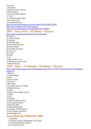 6 Cristina
7 Chocolate
8 Primavera (Vai, Chuva)
9 Réu Confesso
10 Coroné Antônio Bento
11 Você
12 A Festa Do Santo Reis
13 Eu Amo Você
14 Canário Do Reino
http://poeiraecantos.blogspot.com/search/label/Tim%20Maia%2FRJ
http://www.mediafire.com/?m2zwgomt3zj
http://www.rockgratismp3.com/search/label/Tim%20Maia
2007 – Nova Série – Ed Motta – Warner
http://achedownloads.com/albuns/ed-motta-discografia
01 Manoel
02 Vamos Dançar
03 Solução
04 Seis da Tarde
05 Um Jantar para dois
06 Entre e Ouça
07 Contrato com Deus
08 Um Love
09 A Rua
10 Lady
11 Já
12 Baixo Rio ao vivo
13 Parada de Lucas ao vivo
14 Manoel Remix
1996 – Série – 2 é Demais! - Ed Motta – Warner
http://amusicanoar.blogspot.com/search?updated-max=2007-10-12T23%3A33%3A00-03%3A00&max-
results=30
1.Manuel
2.Vamos Dançar
3.Lady
4.Seis da Tarde
5.Um Love
6.Baixo Rio
7.Caminhos (não é só o Meu)
8.Parada de Lucas
9.A Rua
10.Do you Have Other Loves?
11.Body
12.Já!!!
13.Solução
14.What Would you Like?
15.Um Jantar pra Dois
16.Bye-Bye Bird
17.Shake Shake Baby
18.Sombras do Meu Destino
19.Um Contrato com Deus
20.Goodnight Irene
Jorge Bem Jor Millenium 2005
 1. Taj Mahal
 2. Curumin, Chama Cunhatã Que Vou Contar
 3. W/ Brasil (chama O Síndico)
 4. Por Causa De Você
 
