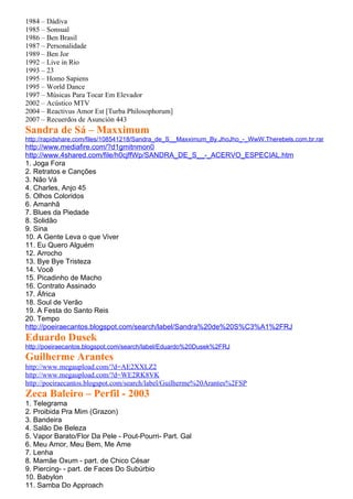 1984 – Dádiva
1985 – Sonsual
1986 – Ben Brasil
1987 – Personalidade
1989 – Ben Jor
1992 – Live in Rio
1993 – 23
1995 – Homo Sapiens
1995 – World Dance
1997 – Músicas Para Tocar Em Elevador
2002 – Acústico MTV
2004 – Reactivus Amor Est [Turba Philosophorum]
2007 – Recuerdos de Asunción 443
Sandra de Sá – Maxximum
http://rapidshare.com/files/108541218/Sandra_de_S__Maxximum_By.JhoJho_-_WwW.Therebels.com.br.rar
http://www.mediafire.com/?d1gmitnmon0
http://www.4shared.com/file/h0cjffWp/SANDRA_DE_S__-_ACERVO_ESPECIAL.htm
1. Joga Fora
2. Retratos e Canções
3. Não Vá
4. Charles, Anjo 45
5. Olhos Coloridos
6. Amanhã
7. Blues da Piedade
8. Solidão
9. Sina
10. A Gente Leva o que Viver
11. Eu Quero Alguém
12. Arrocho
13. Bye Bye Tristeza
14. Você
15. Picadinho de Macho
16. Contrato Assinado
17. África
18. Soul de Verão
19. A Festa do Santo Reis
20. Tempo
http://poeiraecantos.blogspot.com/search/label/Sandra%20de%20S%C3%A1%2FRJ
Eduardo Dusek
http://poeiraecantos.blogspot.com/search/label/Eduardo%20Dusek%2FRJ
Guilherme Arantes
http://www.megaupload.com/?d=AE2XXLZ2
http://www.megaupload.com/?d=WE2RK8VK
http://poeiraecantos.blogspot.com/search/label/Guilherme%20Arantes%2FSP
Zeca Baleiro – Perfil - 2003
1. Telegrama
2. Proibida Pra Mim (Grazon)
3. Bandeira
4. Salão De Beleza
5. Vapor Barato/Flor Da Pele - Pout-Pourri- Part. Gal
6. Meu Amor, Meu Bem, Me Ame
7. Lenha
8. Mamãe Oxum - part. de Chico César
9. Piercing- - part. de Faces Do Subúrbio
10. Babylon
11. Samba Do Approach
 