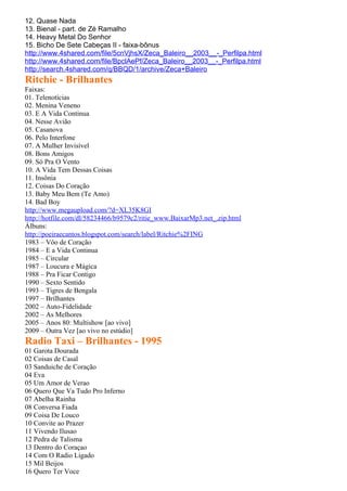 12. Quase Nada
13. Bienal - part. de Zé Ramalho
14. Heavy Metal Do Senhor
15. Bicho De Sete Cabeças II - faixa-bônus
http://www.4shared.com/file/5cnVjhsX/Zeca_Baleiro__2003__-_Perfilpa.html
http://www.4shared.com/file/BpclAePf/Zeca_Baleiro__2003__-_Perfilpa.html
http://search.4shared.com/q/BBQD/1/archive/Zeca+Baleiro
Ritchie - Brilhantes
Faixas:
01. Telenotícias
02. Menina Veneno
03. E A Vida Continua
04. Nesse Avião
05. Casanova
06. Pelo Interfone
07. A Mulher Invisível
08. Bons Amigos
09. Só Pra O Vento
10. A Vida Tem Dessas Coisas
11. Insônia
12. Coisas Do Coração
13. Baby Meu Bem (Te Amo)
14. Bad Boy
http://www.megaupload.com/?d=XL35K8GI
http://hotfile.com/dl/58234466/b9579c2/ritie_www.BaixarMp3.net_.zip.html
Álbuns:
http://poeiraecantos.blogspot.com/search/label/Ritchie%2FING
1983 – Vôo de Coração
1984 – E a Vida Continua
1985 – Circular
1987 – Loucura e Mágica
1988 – Pra Ficar Contigo
1990 – Sexto Sentido
1993 – Tigres de Bengala
1997 – Brilhantes
2002 – Auto-Fidelidade
2002 – As Melhores
2005 – Anos 80: Multishow [ao vivo]
2009 – Outra Vez [ao vivo no estúdio]
Radio Taxi – Brilhantes - 1995
01 Garota Dourada
02 Coisas de Casal
03 Sanduiche de Coração
04 Eva
05 Um Amor de Verao
06 Quero Que Va Tudo Pro Inferno
07 Abelha Rainha
08 Conversa Fiada
09 Coisa De Louco
10 Convite ao Prazer
11 Vivendo Ilusao
12 Pedra de Talisma
13 Dentro do Coraçao
14 Com O Radio Ligado
15 Mil Beijos
16 Quero Ter Voce
 