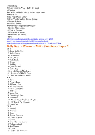 17 Ping Pong
01 Amo Você (Só Você – Baby It’s You)
02 Sempre
03 A Força da Minha Vida (La Forza Della Vita)
04 Sem Você
05 Se Você Quiser Voltar
06 Eva (Versão Techno-Reggae-Dance)
07 Coisas de Casal
08 Garota Dourada
09 Dentro do Coração (Poe Devagar)
10 Com o Rádio Ligado
11 Você se Esconde
12 Um Amor de Verão
13 Sanduíche de Coração
14 Eva
http://downloadsmusicasgratis.com/radio-taxi-ao-vivo-2006
http://www.4shared.com/dir/IM0IZXaC/sharing.html
http://poeiraecantos.blogspot.com/search/label/R%C3%A1dio%20Taxi
Kelly Key - Warner – 2009 – Coletânea - Super 3
CD 1
 1. Sou a Barbie Girl
 2. Shake Boom
 3. Cachorrinho
 4. Chic, Chic...
 5. Toda Linda
 6. Bolada
 7. Bad Boy
 8. Quem é Você?
 9. Então Beija
 10. Já Não Somos Mais Livres
 11. Reza pra Eu Não Te Pegar...
 12. Não Sou Tão Fácil Assim
CD 2
 1. Baba
 2. Pegue e Puxe
 3. Só Quero Ficar
 4. Me Pega de Jeito
 5. Tô Te Dando Mole
 6. Ih! Fora
 7. Numa Boa
 8. Escuta Aqui Rapaz
 9. Escondido
 10. A Loirinha, o Playboy e o Negão
 11. O Filme Já Vai Começar
 12. Na na Na
CD 3
 1. Papinho
 2. Analista
 3. Anjo
 4. Brincar de Amor
 5. Como Eu Quero
 6. Ciúme
 7. É ou Não é pra Chorar
 8. Tudo com Você
 9. Sou Neném
 10. Olhão
 11. Eu Não Tô Brincando
 