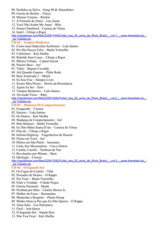 08. Perdidos na Selva – Gang 90 & Absurdettes
09. Garota de Berlim – Tokyo
10. Menina Veneno – Ritchie
11. A Fórmula do Amor – Léo Jaime
12. Você Não Soube Me Amar – Blitz
13. Simca Chambord – Camisa de Vênus
14. Inútil – Ultraje a Rigor
http://rapidshare.com/files/225811445/Colet_nea_20_anos_de_Rock_Brasil_-_vol.1_-_www.therebels.biz_-
_by.Tobatta.zip
CD 02 – Tempos Modernos
01. Como uma Onda (Zen Surfismo) – Lulu Santos
02. Pro Dia Nascer Feliz – Barão Vermelho
03. Uniformes – Kid Abelha
04. Rebelde Sem Causa – Ultraje a Rigor
05. Música Urbana – Capital Inicial
06. Núcleo Base – Ira!
07. Tédio – Biquini Cavadão
08. Até Quando Esperar – Plebe Rude
09. Beat Acelerado 2 – Metrô
10. Eu Sou Free – Sempre Livre
11. Só pro Meu Prazer – Heróis da Resistência
12. Agora Eu Sei – Zero
13. Tempos Modernos – Lulu Santos
14. Alvorada Voraz – Rpm
http://rapidshare.com/files/225812282/Colet_nea_20_anos_de_Rock_Brasil_-_vol.2_-_www.therebels.biz_-
_by.Tobatta.zip
CD 03 – Mudança De Comportamento
01. Exagerado – Cazuza
02. Sincero – Lulu Santos
03. Os Outros – Kid Abelha
04. Mudança de Comportamento – Ira!
05. Bete Balanço – Barão Vermelho
06. Eu Não Matei Joana D´arc – Camisa de Vênus
07. Pela do – Ultraje a Rigor
08. Infinita Highway – Engenheiros do Hawaii
09. Flores em Você – Ira!
10. Pânico em São Paulo – Inocentes
11. Carta Aos Missionários – Uns e Outros
12. Camila, Camila – Nenhum de Nós
13. Revoluções por Minuto – Rpm
14. Ideologia – Cazuza
http://rapidshare.com/files/225813262/Colet_nea_20_anos_de_Rock_Brasil_-_vol.3_-_www.therebels.biz_-
_by.Tobatta.zip
CD 04 – O Segundo Sol
01. Os Cegos do Castelo – Titãs
02. Pescador de Ilusões – O Rappa
03. Por Você – Barão Vermelho
04. Falar a Verdade – Cidade Negra
05. Garota Nacional – Skank
06. Proibida pra Mim – Charlie Brown Jr.
07. Mulher de Fases – Raimundos
08. Mantenha o Respeito – Planet Hemp
09. Minha Alma (a Paz que Eu Não Quero) – O Rappa
10. Anna Julia – Los Hermanos
11. Fácil – Jota Quest
12. O Segundo Sol – Nando Reis
13. Não Vou Ficar – Kid Abelha
 