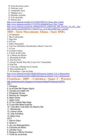 10. Festa do estica e puxa
 11. Pinel por você
 12. Amiguinha Xuxa
 13. Marquei um x
 14. Beijinho, beijinho
 15. É de chocolate
 16. Planeta Xux
http://www.4shared.com/file/117133569/7d975111/Xuxa_Hits_1.html
http://www.4shared.com/file/117133570/1d50d8f4/Xuxa_Hits_2.html
http://www.4shared.com/file/dv-sW6QO/XUXA_ESPECIAL_DE_NATAL_VL_09__.htm
http://hotfile.com/dl/64952411/7eaba35/xxx_www.BaixarMp3.net_.rar.html
2005 – Série Maxximum: Eliana - Sony BMG
1. Os Dedinhos
2. Meu Cachorrinho
3. Diga Sim
4. O Circo
5. Olha o Passarinho
6. Voa Voa Abelhinha/ Descobrindo o Brasil/ Corre Cot
7. A Casa
8. Coração Criança
9. É Noite de São João
10. A Dança dos Bichos
11. Brincando de Roda
12. Piuí Piuí Piuí
13. Sacudi, Sacudi/ Bom Dia, Como Vai?/ Amarelinha
14. Pop Pop
15. Come que a Mamãe Fica Contente
16. Bem Juntinho da Tv
17. Os Sentidos/ o Jipe do Padre
http://www.4shared.com/file/1HQ0oshI/Especial_Infantil_Vol_I_Montan.htm
http://www.4shared.com/file/1HQ0oshI/Especial_Infantil_Vol_I_Montan.htm
Frenéticas - 2009 – Coletânea - Super 3 – Warner
http://poeiraecantos.blogspot.com/search/label/Freneticas%2FRJ
CD 1
1. Perigosa
2. Ai se Eles Me Pegam Agora
3. Canção pra Inglês Ver
4. Perigosas Peruas
5. Marcha da Tietagem
6. Babo Seiras
7. Agito e Uso
8. O Teu Cabelo Não Nega
9. O que Não Mata Engorda
10. Tudo Bem Tudo Bom Ou Mesmo Até
11. Mambordel
12. Lesma Lerda
13. Vida Frenética
14. Baby Face
CD 2
1. Dancin Days
2. Quem é
3. Jou Jou Balangandans
4. Cantores de Rádio
5. Lefudez Vouz
6. Rasguei a Minha Fantasia
7. Fonte da Juventude
 