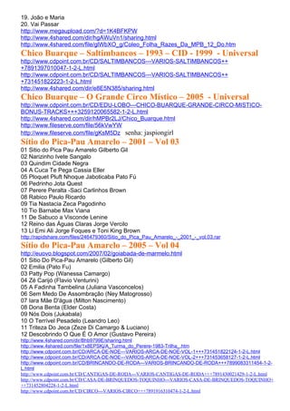 19. João e Maria
20. Vai Passar
http://www.megaupload.com/?d=1K4BFKPW
http://www.4shared.com/dir/hgAWuVn1/sharing.html
http://www.4shared.com/file/glWbXO_g/Coleo_Folha_Razes_Da_MPB_12_Do.htm
Chico Buarque – Saltimbancos – 1993 – CID - 1999 - Universal
http://www.cdpoint.com.br/CD/SALTIMBANCOS---VARIOS-SALTIMBANCOS++
+7891397010047-1-2-L.html
http://www.cdpoint.com.br/CD/SALTIMBANCOS---VARIOS-SALTIMBANCOS++
+731451822223-1-2-L.html
http://www.4shared.com/dir/e8E5N385/sharing.html
Chico Buarque – O Grande Circo Místico – 2005 - Universal
http://www.cdpoint.com.br/CD/EDU-LOBO---CHICO-BUARQUE-GRANDE-CIRCO-MISTICO-
BONUS-TRACKS+++3259120065582-1-2-L.html
http://www.4shared.com/dir/hMPBr2LJ/Chico_Buarque.html
http://www.fileserve.com/file/56kVwYW
http://www.fileserve.com/file/gKsM5Dz senha: jaspiongirl
Sítio do Pica-Pau Amarelo – 2001 – Vol 03
01 Sitio do Pica Pau Amarelo Gilberto Gil
02 Narizinho Ivete Sangalo
03 Quindim Cidade Negra
04 A Cuca Te Pega Cassia Eller
05 Ploquet Pluft Nhoque Jaboticaba Pato Fú
06 Pedrinho Jota Quest
07 Perere Peralta -Saci Carlinhos Brown
08 Rabico Paulo Ricardo
09 Tia Nastacia Zeca Pagodinho
10 Tio Barnabe Max Viana
11 De Sabuco a Visconde Lenine
12 Reino das Águas Claras Jorge Vercilo
13 Li Emi Ali Jorge Foques e Toni King Brown
http://rapidshare.com/files/246479360/Sitio_do_Pica_Pau_Amarelo_-_2001_-_vol.03.rar
Sítio do Pica-Pau Amarelo – 2005 – Vol 04
http://euovo.blogspot.com/2007/02/goiabada-de-marmelo.html
01 Sitio Do Pica-Pau Amarelo (Gilberto Gil)
02 Emilia (Pato Fu)
03 Patty Pop (Wanessa Camargo)
04 Zé Carijó (Flavio Venturini)
05 A Fadinha Tambelina (Juliana Vasconcelos)
06 Sem Medo De Assombração (Ney Matogrosso)
07 Iara Mãe D'água (Milton Nascimento)
08 Dona Benta (Elder Costa)
09 Nós Dois (Jukabala)
10 O Terrível Pesadelo (Leandro Leo)
11 Triteza Do Jeca (Zeze Di Camargo & Luciano)
12 Descobrindo O Que É O Amor (Gustavo Pereira)
http://www.4shared.com/dir/Bhb9799E/sharing.html
http://www.4shared.com/file/1x8EPSKj/A_Turma_do_Perere-1983-Trilha_.htm
http://www.cdpoint.com.br/CD/ARCA-DE-NOE---VARIOS-ARCA-DE-NOE-VOL-1+++731451822124-1-2-L.html
http://www.cdpoint.com.br/CD/ARCA-DE-NOE---VARIOS-ARCA-DE-NOE-VOL-2+++731453658127-1-2-L.html
http://www.cdpoint.com.br/CD/BRINCANDO-DE-RODA---VARIOS-BRINCANDO-DE-RODA+++7899083311454-1-2-
L.html
http://www.cdpoint.com.br/CD/CANTIGAS-DE-RODA---VARIOS-CANTIGAS-DE-RODA+++7891430021429-1-2-L.html
http://www.cdpoint.com.br/CD/CASA-DE-BRINQUEDOS-TOQUINHO---VARIOS-CASA-DE-BRINQUEDOS-TOQUINHO+
++731452804228-1-2-L.html
http://www.cdpoint.com.br/CD/CIRCO---VARIOS-CIRCO+++7891916310474-1-2-L.html
 