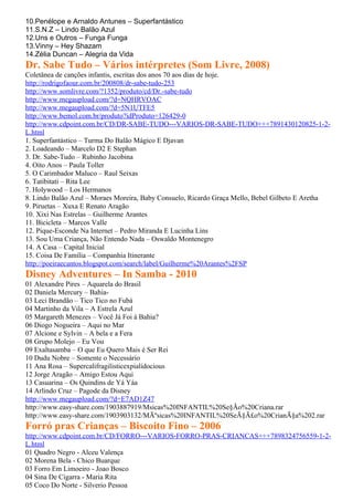 10.Penélope e Arnaldo Antunes – Superfantástico
11.S.N.Z – Lindo Balão Azul
12.Uns e Outros – Funga Funga
13.Vinny – Hey Shazam
14.Zélia Duncan – Alegria da Vida
Dr. Sabe Tudo – Vários intérpretes (Som Livre, 2008)
Coletânea de canções infantis, escritas dos anos 70 aos dias de hoje.
http://rodrigofaour.com.br/200808/dr-sabe-tudo-253
http://www.somlivre.com/?1352/produto/cd/Dr.-sabe-tudo
http://www.megaupload.com/?d=NQHRVOAC
http://www.megaupload.com/?d=5N1UTFE5
http://www.bemol.com.br/produto?idProduto=126429-0
http://www.cdpoint.com.br/CD/DR-SABE-TUDO---VARIOS-DR-SABE-TUDO+++7891430120825-1-2-
L.html
1. Superfantástico – Turma Do Balão Mágico E Djavan
2. Loadeando – Marcelo D2 E Stephan
3. Dr. Sabe-Tudo – Rubinho Jacobina
4. Oito Anos – Paula Toller
5. O Carimbador Maluco – Raul Seixas
6. Tatibitati – Rita Lee
7. Holywood – Los Hermanos
8. Lindo Balão Azul – Moraes Moreira, Baby Consuelo, Ricardo Graça Mello, Bebel Gilbeto E Aretha
9. Piruetas – Xuxa E Renato Aragão
10. Xixi Nas Estrelas – Guilherme Arantes
11. Bicicleta – Marcos Valle
12. Pique-Esconde Na Internet – Pedro Miranda E Lucinha Lins
13. Sou Uma Criança, Não Entendo Nada – Oswaldo Montenegro
14. A Casa – Capital Inicial
15. Coisa De Família – Companhia Itinerante
http://poeiraecantos.blogspot.com/search/label/Guilherme%20Arantes%2FSP
Disney Adventures – In Samba - 2010
01 Alexandre Pires – Aquarela do Brasil
02 Daniela Mercury – Bahia-
03 Leci Brandão – Tico Tico no Fubá
04 Martinho da Vila – A Estrela Azul
05 Margareth Menezes – Você Já Foi à Bahia?
06 Diogo Nogueira – Aqui no Mar
07 Alcione e Sylvin – A bela e a Fera
08 Grupo Molejo – Eu Vou
09 Exaltasamba – O que Eu Quero Mais é Ser Rei
10 Dudu Nobre – Somente o Necessário
11 Ana Rosa – Supercalifragilisticexpialidocious
12 Jorge Aragão – Amigo Estou Aqui
13 Casuarina – Os Quindins de Yá Yáa
14 Arlindo Cruz – Pagode da Disney
http://www.megaupload.com/?d=E7AD1Z47
http://www.easy-share.com/1903887919/Msicas%20INFANTIL%20Se§Ão%20Criana.rar
http://www.easy-share.com/1903903132/MÃºsicas%20INFANTIL%20SeÃ§Ã£o%20CrianÃ§a%202.rar
Forró pras Crianças – Biscoito Fino – 2006
http://www.cdpoint.com.br/CD/FORRO---VARIOS-FORRO-PRAS-CRIANCAS+++7898324756559-1-2-
L.html
01 Quadro Negro - Alceu Valença
02 Morena Bela - Chico Buarque
03 Forro Em Limoeiro - Joao Bosco
04 Sina De Cigarra - Maria Rita
05 Coco Do Norte - Silverio Pessoa
 