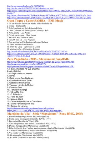 http://www.megaupload.com/?d=9ZZBZUK6
http://hotfile.com/dl/60790227/767907a/Brahma.rar.html
http://coisas-e-afinss.blogspot.com/search?updated-max=2008-03-05T13%3A37%3A00-08%3A00&max-
results=7
http://www.cdpoint.com.br/CD/14-MAIS---VARIOS-14-MAIS-VOL-1+++5099751568025-1-2-L.html
http://www.cdpoint.com.br/CD/14-MAIS---VARIOS-14-MAIS-VOL-2+++5099751568124-1-2-L.html
Ouça Toque e Cante SAMBA – EMI Music
1 Foi um Rio que Passou em Minha Vida - Paulinho da
2 Estrela - Exaltasamba
3 Todo Menino é um Rei - Roberto Ribeiro
4 1.800 Colinas ( Mil e Oitocentas Colinas ) - Beth
5 Porta Aberta - Luiz Ayrão
6 Portela na Avenida - Clara Nunes
7 As Rosas Não Falam - Cartola
8 Das 200 para Lá - João Nogueira
9 Tiro ao Álvaro - Elis Regina - Adoniran Barbosa
10 Papai Vadiou - Leci Brandão
11 Trem das Onze - Demônios da Garoa
12 Marinheiro Só - Clementina de Jesus
http://search.4shared.com/q/BBQD/50/archive/Cole%C3%A7%C3%A3o+
http://www.cdpoint.com.br/CD/BAR-DO-MINEIRO---VARIOS-BAR-DO-MINEIRO-VOL-2++
+602517372962-1-2-L.html
Zeca Pagodinho - 2005 - Maxximum: SonyBMG
http://www.4shared.com/file/9JvNipbU/O_Melhor_de_Zeca_Pagodinho.htm
http://www.megaupload.com/?d=UT5SIVFX
http://poeiraecantos.blogspot.com/search/label/Zeca%20Pagodinho%2FRJ
1. Fiquei Amarrado na Sua Blusinha
2. Alô, Gatinha!
3. O Feijão de Dona Neném
4. S.P.C.
5. Cada um no Seu Cada um
6. Quando Eu Contar (Iaiá)
7. Cabelo no Pão Careca
8. Talarico, Ladrão de Mulher
9. Fumo do Bom
10. Tempo de Criança
11. Vê se Me Erra
12. O Salaminho
13. Feira do Acari
14. Manera Mané
15. Camarão que Dorme a Onda Leva
16. Minha Fama Ninguém Tira
17. Bagaço da Laranja
http://coisas-e-afinss.blogspot.com/search?updated-
max=2007-11-17T14%3A53%3A00-08%3A00&max-results=7
Martinho da Vila – Série “Maxximum” (Sony BMG, 2005)
1. Pelo telefone (Donga/Mauro de Almeida) (1973)
2. Canta, canta minha gente (Martinho da Vila) (1974)
3. Disritmia (Martinho da Vila) (1974)
5. Você não passa de uma mulher (Martinho da Vila) (1975)
6. Deixa a fumaça entrar (Martinho da Vila) (1978)
7. Filho de Zambi, Sete Flechas, Vestimentas de caboclo (Martinho da Vila) (1974)
8. Amor não é brinquedo (Candeia/ Martinho da Vila) (1978)
9. Vai ou não vai (Martinho da Vila) (1977)
10. Oi, compadre (Martinho da Vila) (1977)
11. Ex-amor (Martinho da Vila/Zé Catimba) (1981)
 