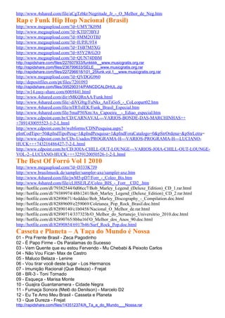 http://www.4shared.com/file/aCgTzbkr/Negritude_Jr_-_O_Melhor_de_Neg.htm
Rap e Funk Hip Hop Nacional (Brasil)
http://www.megaupload.com/?d=UMY7KI9M
http://www.megaupload.com/?d=KTD73BYJ
http://www.megaupload.com/?d=8MM2OTBJ
http://www.megaupload.com/?d=IUPJU9T4
http://www.megaupload.com/?d=T6B7M5XG
http://www.megaupload.com/?d=85Y2WG2O
http://www.megaupload.com/?d=QUN74DBM
http://rapidshare.com/files/227607933/funkkkk__www.musicgratis.org.rar
http://rapidshare.com/files/236799633/SELE___www.musicgratis.org.rar
http://rapidshare.com/files/227296618/101_25funk.vol.1__www.musicgratis.org.rar
http://www.megaupload.com/?d=QVDGG960
http://depositfiles.com/pt/files/7201093
http://rapidshare.com/files/395290314/PANCDCALDHUL.zip
http://w14.easy-share.com/6069441.html
http://www.4shared.com/dir/rMKQRnAA/Funk.html
http://www.4shared.com/file/-diVG8tg/FuNks_AnTiGoS_-_CoLeopart02.htm
http://www.4shared.com/file/nTRTsIEK/Funk_Brasil_Especial.htm
http://www.4shared.com/file/5maP50Xm/Ax_Capoeira__-_Ediao_especial.htm
http://www.cdpoint.com.br/CD/CARNAVAL---VARIOS-BONDE-DAS-MARCHINHAS++
+7891430055523-1-2-L.html
http://www.cdpoint.com.br/webforms/CDNPesquisa.aspx?
pIntCodTipo=50&pIndTipoPesq=1&pIndPesquisa=1&pIndForaCatalogo=0&pStrOrdena=&pStrLetra=
http://www.cdpoint.com.br/CDs-Usados/PROGRAMA-H---VARIOS-PROGRAMA-H---LUCIANO-
HUCK+++743216486427-7-2-L.html
http://www.cdpoint.com.br/CD/JOIA-CHILL-OUT-LOUNGE---VARIOS-JOIA-CHILL-OUT-LOUNGE-
VOL-2--LUCIANO-HUCK+++3259120050526-1-2-L.html
The Best Of Forró Vol 1 2010
http://www.megaupload.com/?d=D333K7J9
http://www.brasilmusik.de/sampler/sampler-axe/sampler-axe.htm
http://www.4shared.com/file/jwM5-pD7/Forr_-_Coleo_Bis.htm
http://www.4shared.com/file/cLHSEJLZ/Coleo_BIS_-_Forr__CD2_.htm
http://hotfile.com/dl/79382544/0d06cc7/Bob_Marley_Legend_(Deluxe_Edition)_CD_1.rar.html
http://hotfile.com/dl/79389974/48b1241/Bob_Marley_Legend_(Deluxe_Edition)_CD_2.rar.html
http://hotfile.com/dl/82890671/4edddec/Bob_Marley_Discography_-_Compilation.doc.html
http://hotfile.com/dl/82889609/e259069/Coletanea_Pop_Rock_Brasil.doc.html
http://hotfile.com/dl/82890140/c1b0458/Nacional_O_Melhor_de.rar.html
http://hotfile.com/dl/82890714/337323b/O_Melhor_do_Sertanejo_Universitrio_2010.doc.html
http://hotfile.com/dl/82890765/8bba16f/O_Melhor_dos_Anos_90.doc.html
http://hotfile.com/dl/82890854/6917b46/Surf_Rock_Pop.doc.html
Casseta e Planeta – A Taça do Mundo é Nossa
01 - Pra Frente Brasil - Zeca Pagodinho
02 - É Papo Firme - Os Paralamas do Sucesso
03 - Vem Quente que eu estou Fervendo - Mu Chebabi & Peixoto Carlos
04 - Não Vou Ficar- Max de Castro
05 - Maluco Belaza - Lenine
06 - Vou tirar você deste lugar - Los Hermanos
07 - Imunição Racional (Que Beleza) - Frejat
08 - BR-3 - Toni Tornado
09 - Esqueça - Marisa Monte
10 - Guajira Guantanamera - Cidade Negra
11 - Fumaça Sonora (Melô do Denilson) - Marcelo D2
12 - Eu Te Amo Meu Brasil - Casseta e Planeta
13 - Que Dureza - Frejat
http://rapidshare.com/files/143512374/A_Ta_a_do_Mundo___Nossa.rar
 