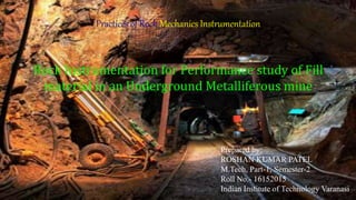 s
Practices of Rock Mechanics Instrumentation
Rock Instrumentation for Performance study of Fill
material in an Underground Metalliferous mine
Prepared by:
ROSHAN KUMAR PATEL
M.Tech, Part-1, Semester-2
Roll No.- 16152015
Indian Institute of Technology Varanasi
 