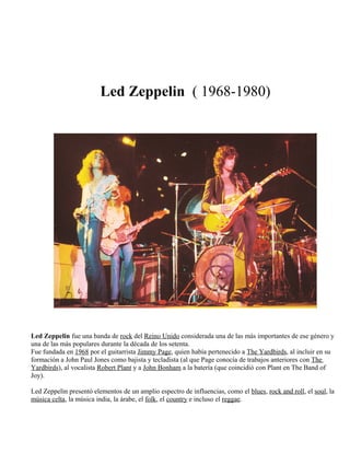 Led Zeppelin ( 1968-1980)
Led Zeppelin fue una banda de rock del Reino Unido considerada una de las más importantes de ese género y
una de las más populares durante la década de los setenta.
Fue fundada en 1968 por el guitarrista Jimmy Page, quien había pertenecido a The Yardbirds, al incluir en su
formación a John Paul Jones como bajista y tecladista (al que Page conocía de trabajos anteriores con The
Yardbirds), al vocalista Robert Plant y a John Bonham a la batería (que coincidió con Plant en The Band of
Joy).
Led Zeppelin presentó elementos de un amplio espectro de influencias, como el blues, rock and roll, el soul, la
música celta, la música india, la árabe, el folk, el country e incluso el reggae.
 