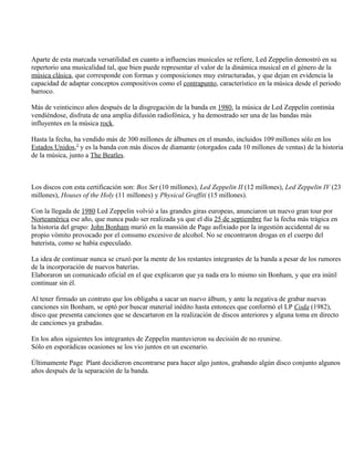 Aparte de esta marcada versatilidad en cuanto a influencias musicales se refiere, Led Zeppelin demostró en su
repertorio una musicalidad tal, que bien puede representar el valor de la dinámica musical en el género de la
música clásica, que corresponde con formas y composiciones muy estructuradas, y que dejan en evidencia la
capacidad de adaptar conceptos compositivos como el contrapunto, característico en la música desde el periodo
barroco.
Más de veinticinco años después de la disgregación de la banda en 1980, la música de Led Zeppelin continúa
vendiéndose, disfruta de una amplia difusión radiofónica, y ha demostrado ser una de las bandas más
influyentes en la música rock.
Hasta la fecha, ha vendido más de 300 millones de álbumes en el mundo, incluidos 109 millones sólo en los
Estados Unidos,2
y es la banda con más discos de diamante (otorgados cada 10 millones de ventas) de la historia
de la música, junto a The Beatles.
Los discos con esta certificación son: Box Set (10 millones), Led Zeppelin II (12 millones), Led Zeppelin IV (23
millones), Houses of the Holy (11 millones) y Physical Graffiti (15 millones).
Con la llegada de 1980 Led Zeppelin volvió a las grandes giras europeas, anunciaron un nuevo gran tour por
Norteamérica ese año, que nunca pudo ser realizada ya que el día 25 de septiembre fue la fecha más trágica en
la historia del grupo: John Bonham murió en la mansión de Page asfixiado por la ingestión accidental de su
propio vómito provocado por el consumo excesivo de alcohol. No se encontraron drogas en el cuerpo del
baterista, como se había especulado.
La idea de continuar nunca se cruzó por la mente de los restantes integrantes de la banda a pesar de los rumores
de la incorporación de nuevos baterías.
Elaboraron un comunicado oficial en el que explicaron que ya nada era lo mismo sin Bonham, y que era inútil
continuar sin él.
Al tener firmado un contrato que los obligaba a sacar un nuevo álbum, y ante la negativa de grabar nuevas
canciones sin Bonham, se optó por buscar material inédito hasta entonces que conformó el LP Coda (1982),
disco que presenta canciones que se descartaron en la realización de discos anteriores y alguna toma en directo
de canciones ya grabadas.
En los años siguientes los integrantes de Zeppelin mantuvieron su decisión de no reunirse.
Sólo en esporádicas ocasiones se los vio juntos en un escenario.
Últimamente Page Plant decidieron encontrarse para hacer algo juntos, grabando algún disco conjunto algunos
años después de la separación de la banda.
 