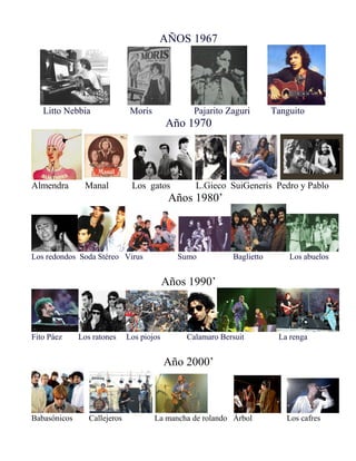 AÑOS 1967
Litto Nebbia Moris Pajarito Zaguri Tanguito
Año 1970
Almendra Manal Los gatos L.Gieco SuiGeneris Pedro y Pablo
Años 1980’
Los redondos Soda Stéreo Virus Sumo Baglietto Los abuelos
Años 1990’
Fito Páez Los ratones Los piojos Calamaro Bersuit La renga
Año 2000’
Babasónicos Callejeros La mancha de rolando Árbol Los cafres
 